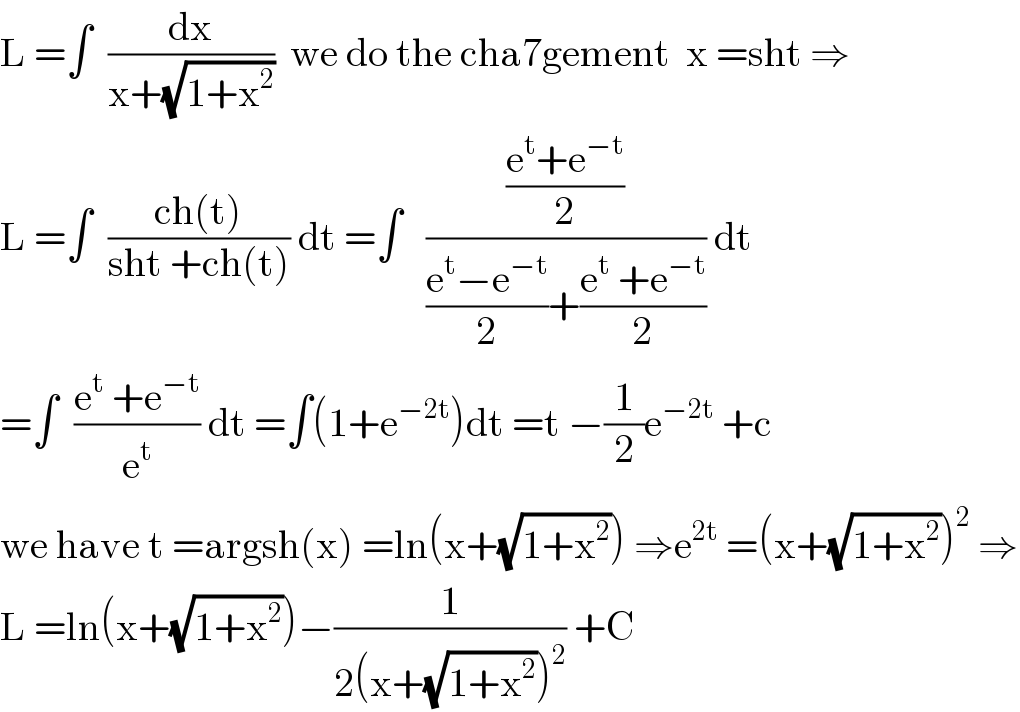 L =∫  (dx/(x+(√(1+x^2 ))))  we do the cha7gement  x =sht ⇒  L =∫  ((ch(t))/(sht +ch(t))) dt =∫   (((e^t +e^(−t) )/2)/(((e^t −e^(−t) )/2)+((e^t  +e^(−t) )/2))) dt  =∫  ((e^t  +e^(−t) )/e^t ) dt =∫(1+e^(−2t) )dt =t −(1/2)e^(−2t)  +c  we have t =argsh(x) =ln(x+(√(1+x^2 ))) ⇒e^(2t)  =(x+(√(1+x^2 )))^2  ⇒  L =ln(x+(√(1+x^2 )))−(1/(2(x+(√(1+x^2 )))^2 )) +C  