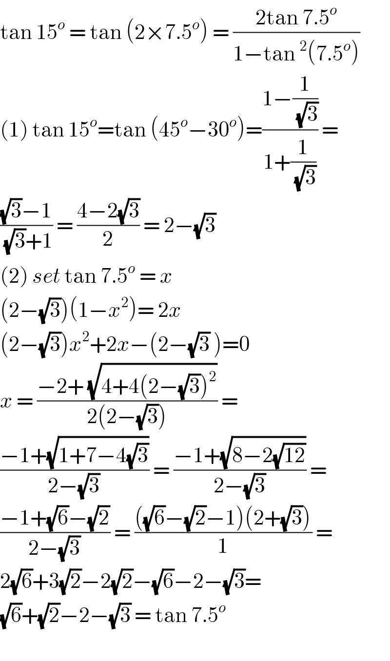 tan 15^o  = tan (2×7.5^o ) = ((2tan 7.5^o )/(1−tan^2 (7.5^o )))  (1) tan 15^o =tan (45^o −30^o )=((1−(1/(√3)))/(1+(1/(√3)))) =  (((√3)−1)/((√3)+1)) = ((4−2(√3))/2) = 2−(√3)   (2) set tan 7.5^o  = x  (2−(√3))(1−x^2 )= 2x  (2−(√3))x^2 +2x−(2−(√3) )=0  x = ((−2+ (√(4+4(2−(√3))^2 )))/(2(2−(√3)))) =  ((−1+(√(1+7−4(√3))))/(2−(√3))) = ((−1+(√(8−2(√(12)))))/(2−(√3))) =  ((−1+(√6)−(√2))/(2−(√3))) = ((((√6)−(√2)−1)(2+(√3)))/1) =  2(√6)+3(√2)−2(√2)−(√6)−2−(√3)=  (√6)+(√2)−2−(√3) = tan 7.5^o     