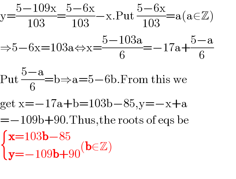 y=((5−109x)/(103))=((5−6x)/(103))−x.Put ((5−6x)/(103))=a(a∈Z)  ⇒5−6x=103a⇔x=((5−103a)/6)=−17a+((5−a)/6)  Put ((5−a)/6)=b⇒a=5−6b.From this we  get x=−17a+b=103b−85,y=−x+a  =−109b+90.Thus,the roots of eqs be   { ((x=103b−85)),((y=−109b+90)) :}(b∈Z)    