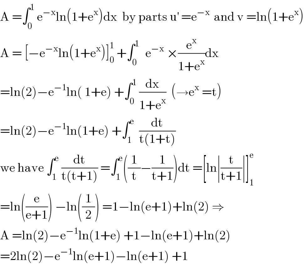 A =∫_0 ^1  e^(−x) ln(1+e^x )dx  by parts u^′  =e^(−x )  and v =ln(1+e^x )  A = [−e^(−x) ln(1+e^x )]_0 ^1  +∫_0 ^(1 )   e^(−x)  ×(e^x /(1+e^x ))dx   =ln(2)−e^(−1) ln( 1+e) +∫_0 ^1  (dx/(1+e^x ))  (→e^x  =t)  =ln(2)−e^(−1) ln(1+e) +∫_1 ^e   (dt/(t(1+t)))  we have ∫_1 ^e  (dt/(t(t+1))) =∫_1 ^e ((1/t)−(1/(t+1)))dt =[ln∣(t/(t+1))∣]_1 ^e   =ln((e/(e+1))) −ln((1/2)) =1−ln(e+1)+ln(2) ⇒  A =ln(2)−e^(−1) ln(1+e) +1−ln(e+1)+ln(2)  =2ln(2)−e^(−1) ln(e+1)−ln(e+1) +1  