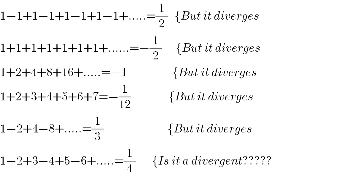 1−1+1−1+1−1+1−1+.....=(1/2)   {But it diverges  1+1+1+1+1+1+1+......=−(1/2)      {But it diverges  1+2+4+8+16+.....=−1                   {But it diverges  1+2+3+4+5+6+7=−(1/(12))                {But it diverges  1−2+4−8+.....=(1/3)                           {But it diverges  1−2+3−4+5−6+.....=(1/4)       {Is it a divergent?????  