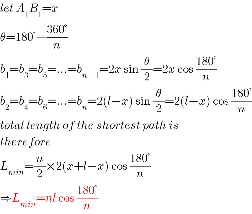 let A_1 B_1 =x  θ=180°−((360°)/n)  b_1 =b_3 =b_5 =...=b_(n−1) =2x sin (θ/2)=2x cos ((180°)/n)  b_2 =b_4 =b_6 =...=b_n =2(l−x) sin (θ/2)=2(l−x) cos ((180°)/n)  total length of the shortest path is  therefore  L_(min) =(n/2)×2(x+l−x) cos ((180°)/n)  ⇒L_(min) =nl cos ((180°)/n)  