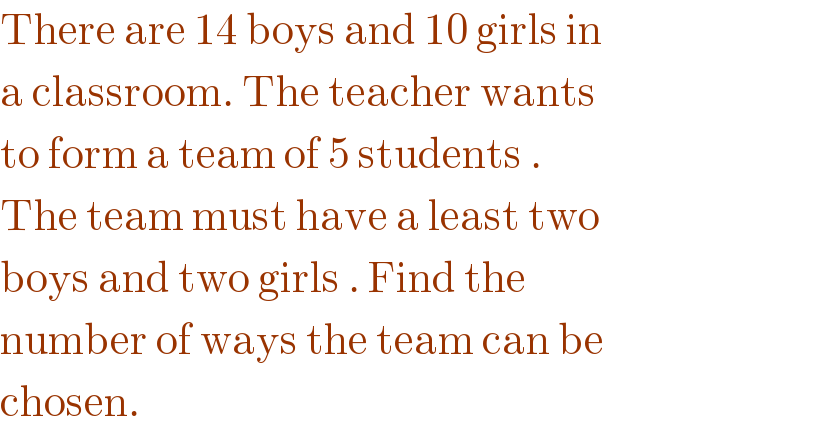 There are 14 boys and 10 girls in  a classroom. The teacher wants  to form a team of 5 students .  The team must have a least two  boys and two girls . Find the  number of ways the team can be  chosen.   
