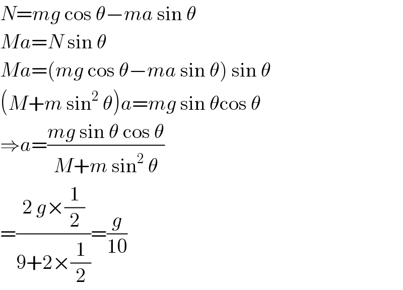 N=mg cos θ−ma sin θ  Ma=N sin θ  Ma=(mg cos θ−ma sin θ) sin θ  (M+m sin^2  θ)a=mg sin θcos θ  ⇒a=((mg sin θ cos θ)/(M+m sin^2  θ))  =((2 g×(1/2))/(9+2×(1/2)))=(g/(10))  