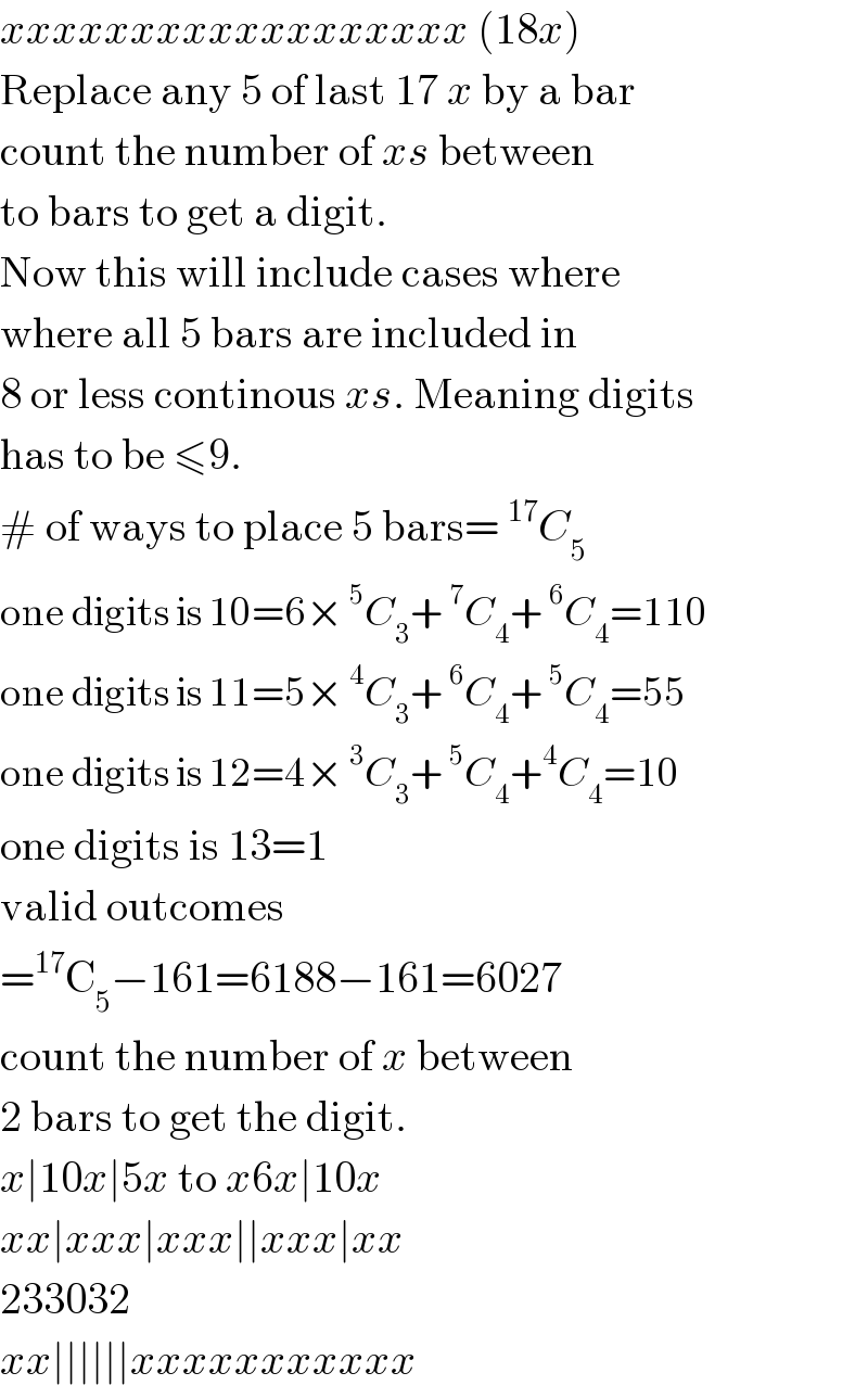 xxxxxxxxxxxxxxxxxx (18x)  Replace any 5 of last 17 x by a bar  count the number of xs between  to bars to get a digit.  Now this will include cases where  where all 5 bars are included in  8 or less continous xs. Meaning digits  has to be ≤9.  # of ways to place 5 bars=^(17) C_5   one digits is 10=6×^5 C_3 +^7 C_4 +^6 C_4 =110  one digits is 11=5×^4 C_3 +^6 C_4 +^5 C_4 =55  one digits is 12=4×^3 C_3 +^5 C_4 +^4 C_4 =10  one digits is 13=1  valid outcomes  =^(17) C_5 −161=6188−161=6027  count the number of x between  2 bars to get the digit.  x∣10x∣5x to x6x∣10x  xx∣xxx∣xxx∣∣xxx∣xx  233032  xx∣∣∣∣∣∣xxxxxxxxxxx  