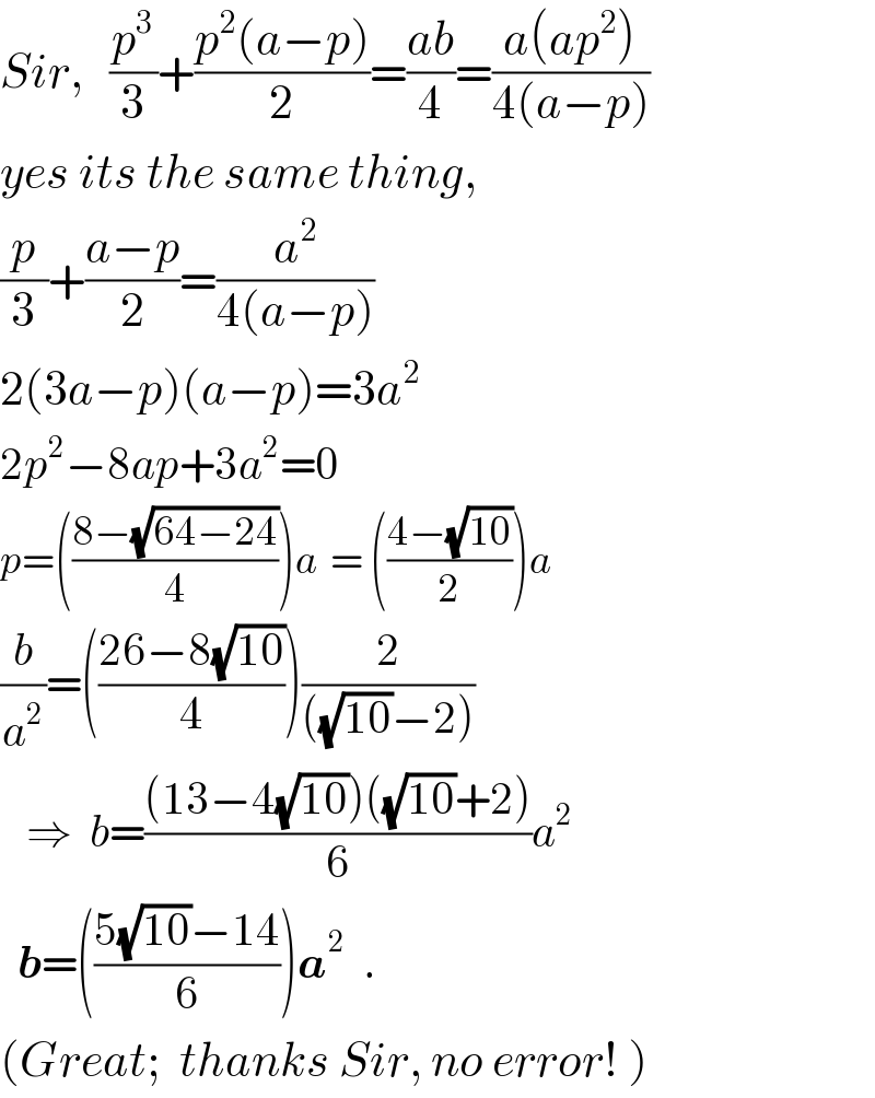 Sir,   (p^3 /3)+((p^2 (a−p))/2)=((ab)/4)=((a(ap^2 ))/(4(a−p)))  yes its the same thing,   (p/3)+((a−p)/2)=(a^2 /(4(a−p)))  2(3a−p)(a−p)=3a^2   2p^2 −8ap+3a^2 =0  p=(((8−(√(64−24)))/4))a  = (((4−(√(10)))/2))a  (b/a^2 )=(((26−8(√(10)))/4))(2/(((√(10))−2)))     ⇒  b=(((13−4(√(10)))((√(10))+2))/6)a^2     b=(((5(√(10))−14)/6))a^2   .  (Great;  thanks Sir, no error! )  
