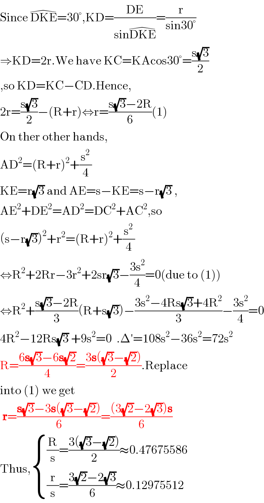 Since DKE^(�) =30°,KD=((DE)/(sinDKE^(�) ))=(r/(sin30°))  ⇒KD=2r.We have KC=KAcos30°=((s(√3))/2)  ,so KD=KC−CD.Hence,  2r=((s(√3))/2)−(R+r)⇔r=((s(√3)−2R)/6)(1)  On ther other hands,  AD^2 =(R+r)^2 +(s^2 /4)  KE=r(√3) and AE=s−KE=s−r(√3) ,  AE^2 +DE^2 =AD^2 =DC^2 +AC^2 ,so  (s−r(√3))^2 +r^2 =(R+r)^2 +(s^2 /4)  ⇔R^2 +2Rr−3r^2 +2sr(√3)−((3s^2 )/4)=0(due to (1))  ⇔R^2 +((s(√3)−2R)/3)(R+s(√3))−((3s^2 −4Rs(√3)+4R^2 )/3)−((3s^2 )/4)=0  4R^2 −12Rs(√3) +9s^2 =0  .Δ′=108s^2 −36s^2 =72s^2   R=((6s(√3)−6s(√2))/4)=((3s((√3)−(√2)))/2).Replace  into (1) we get   r=((s(√3)−3s((√3)−(√2)))/6)=(((3(√2)−2(√3))s)/6)  Thus, { (((R/s)=((3((√3)−(√2)))/2)≈0.47675586)),(((r/s)=((3(√2)−2(√3))/6)≈0.12975512)) :}  