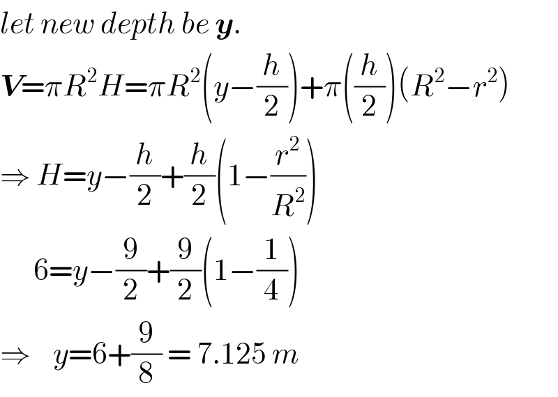 let new depth be y.  V=πR^2 H=πR^2 (y−(h/2))+π((h/2))(R^2 −r^2 )  ⇒ H=y−(h/2)+(h/2)(1−(r^2 /R^2 ))        6=y−(9/2)+(9/2)(1−(1/4))  ⇒    y=6+(9/8) = 7.125 m  
