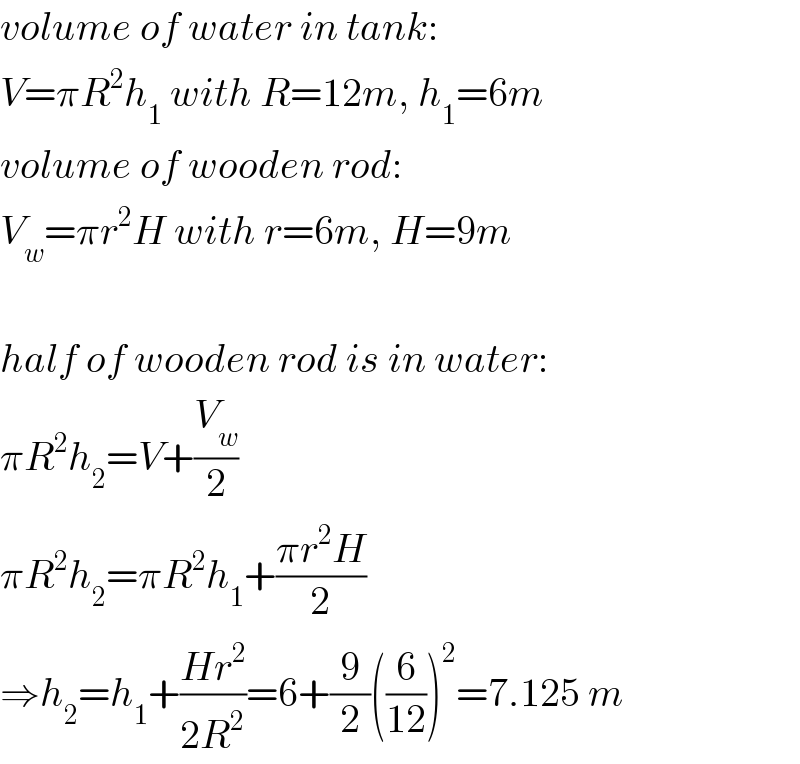 volume of water in tank:  V=πR^2 h_1  with R=12m, h_1 =6m  volume of wooden rod:  V_w =πr^2 H with r=6m, H=9m    half of wooden rod is in water:  πR^2 h_2 =V+(V_w /2)  πR^2 h_2 =πR^2 h_1 +((πr^2 H)/2)  ⇒h_2 =h_1 +((Hr^2 )/(2R^2 ))=6+(9/2)((6/(12)))^2 =7.125 m  