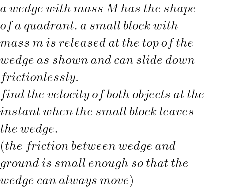 a wedge with mass M has the shape  of a quadrant. a small block with  mass m is released at the top of the  wedge as shown and can slide down  frictionlessly.  find the velocity of both objects at the  instant when the small block leaves  the wedge.  (the friction between wedge and   ground is small enough so that the  wedge can always move)  