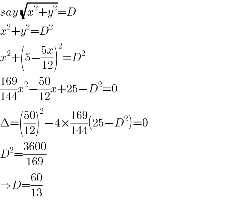 say (√(x^2 +y^2 ))=D  x^2 +y^2 =D^2   x^2 +(5−((5x)/(12)))^2 =D^2   ((169)/(144))x^2 −((50)/(12))x+25−D^2 =0  Δ=(((50)/(12)))^2 −4×((169)/(144))(25−D^2 )=0  D^2 =((3600)/(169))  ⇒D=((60)/(13))  