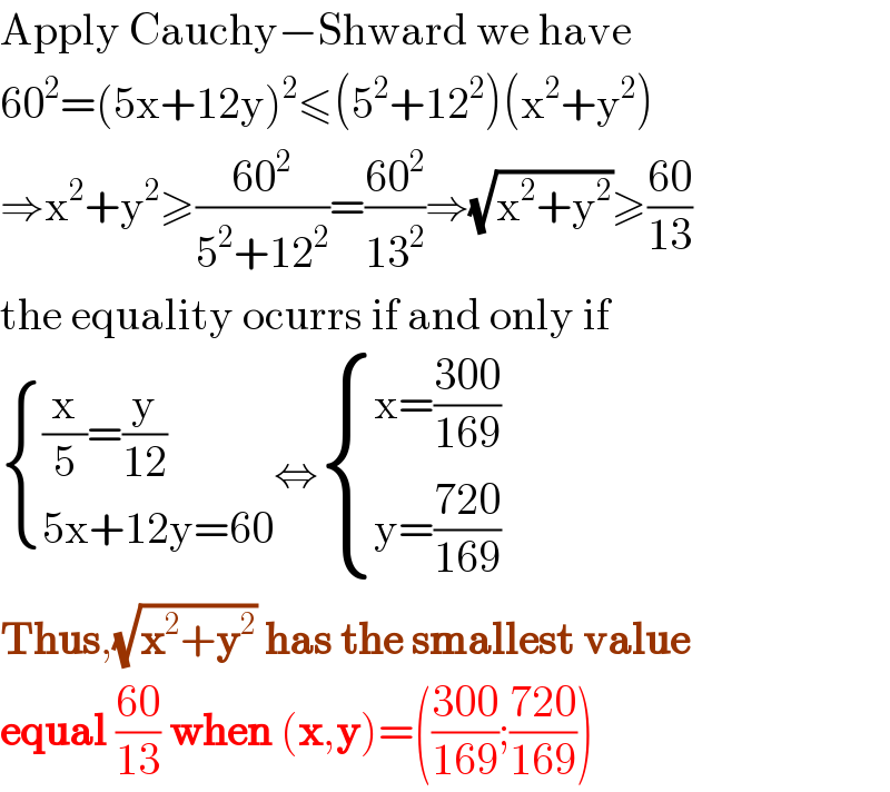 Apply Cauchy−Shward we have  60^2 =(5x+12y)^2 ≤(5^2 +12^2 )(x^2 +y^2 )  ⇒x^2 +y^2 ≥((60^2 )/(5^2 +12^2 ))=((60^2 )/(13^2 ))⇒(√(x^2 +y^2 ))≥((60)/(13))  the equality ocurrs if and only if   { (((x/5)=(y/(12)))),((5x+12y=60)) :}⇔ { ((x=((300)/(169)))),((y=((720)/(169)))) :}  Thus,(√(x^2 +y^2 )) has the smallest value  equal ((60)/(13)) when (x,y)=(((300)/(169));((720)/(169)))  