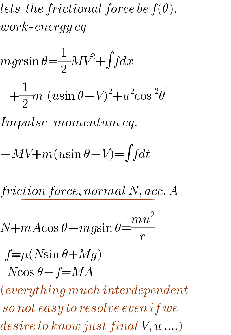 lets  the frictional force be f(θ).  work-energy eq_(−)   mgrsin θ=(1/2)MV^2 +∫fdx      +(1/2)m[(usin θ−V)^2 +u^2 cos^2 θ]  Impulse-momentum eq._(−)   −MV+m(usin θ−V)=∫fdt    friction force, normal N, acc. A_(−)   N+mAcos θ−mgsin θ=((mu^2 )/r)    f=μ(Nsin θ+Mg)     Ncos θ−f=MA  (everything much interdependent   so not easy to resolve even if we  desire to know just final V, u ....)  