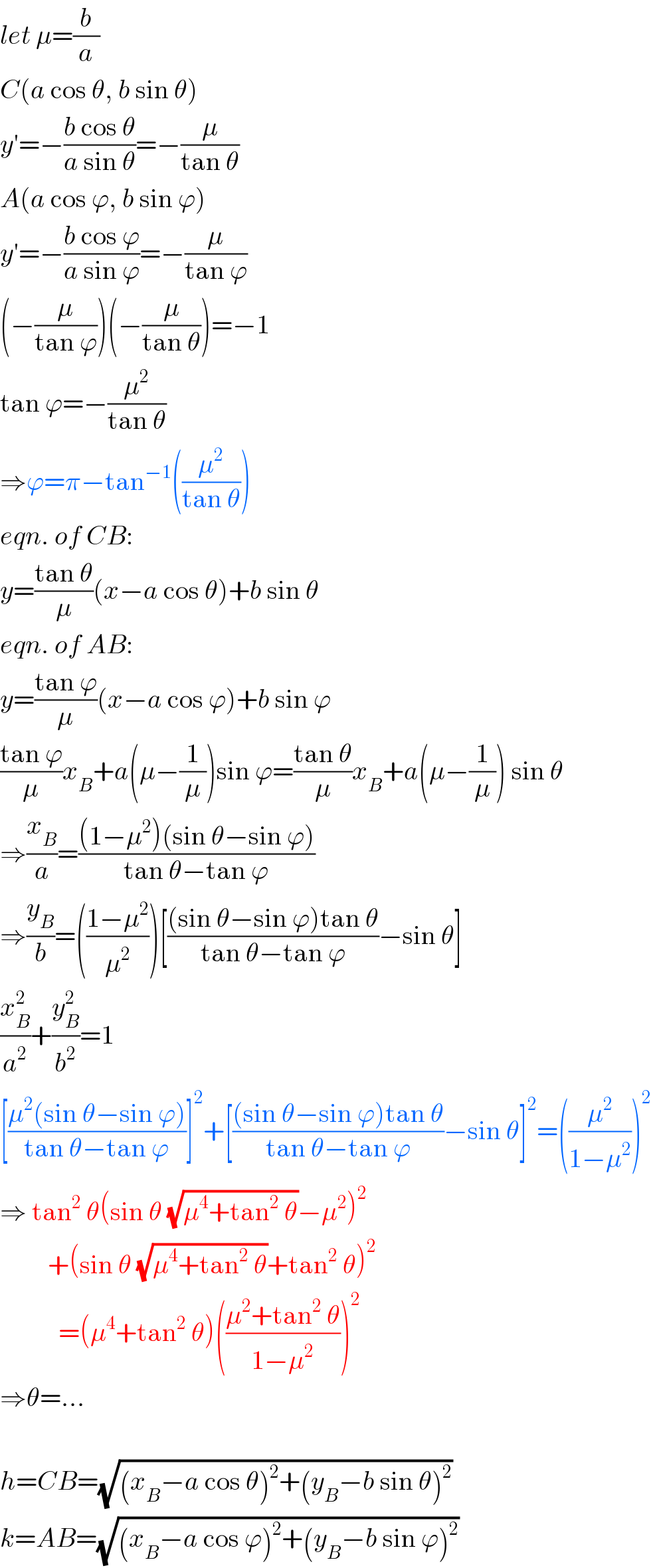 let μ=(b/a)  C(a cos θ, b sin θ)  y′=−((b cos θ)/(a sin θ))=−(μ/(tan θ))  A(a cos ϕ, b sin ϕ)  y′=−((b cos ϕ)/(a sin ϕ))=−(μ/(tan ϕ))  (−(μ/(tan ϕ)))(−(μ/(tan θ)))=−1  tan ϕ=−(μ^2 /(tan θ))  ⇒ϕ=π−tan^(−1) ((μ^2 /(tan θ)))  eqn. of CB:  y=((tan θ)/μ)(x−a cos θ)+b sin θ  eqn. of AB:  y=((tan ϕ)/μ)(x−a cos ϕ)+b sin ϕ  ((tan ϕ)/μ)x_B +a(μ−(1/μ))sin ϕ=((tan θ)/μ)x_B +a(μ−(1/μ)) sin θ  ⇒(x_B /a)=(((1−μ^2 )(sin θ−sin ϕ))/(tan θ−tan ϕ))  ⇒(y_B /b)=(((1−μ^2 )/μ^2 ))[(((sin θ−sin ϕ)tan θ)/(tan θ−tan ϕ))−sin θ]  (x_B ^2 /a^2 )+(y_B ^2 /b^2 )=1  [((μ^2 (sin θ−sin ϕ))/(tan θ−tan ϕ))]^2 +[(((sin θ−sin ϕ)tan θ)/(tan θ−tan ϕ))−sin θ]^2 =((μ^2 /(1−μ^2 )))^2   ⇒ tan^2  θ(sin θ (√(μ^4 +tan^2  θ))−μ^2 )^2            +(sin θ (√(μ^4 +tan^2  θ))+tan^2  θ)^2              =(μ^4 +tan^2  θ)(((μ^2 +tan^2  θ)/(1−μ^2 )))^2   ⇒θ=...    h=CB=(√((x_B −a cos θ)^2 +(y_B −b sin θ)^2 ))  k=AB=(√((x_B −a cos ϕ)^2 +(y_B −b sin ϕ)^2 ))  
