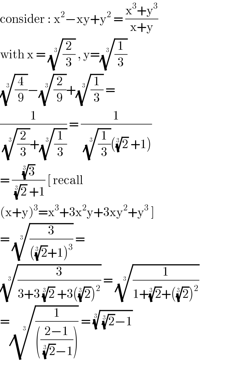 consider : x^2 −xy+y^2  = ((x^3 +y^3 )/(x+y))  with x = ((2/3))^(1/3)  , y=((1/3))^(1/3)   ((4/9))^(1/3) −((2/9))^(1/3) +((1/3))^(1/3)  =   (1/(((2/3))^(1/3) +((1/3))^(1/3) )) = (1/(((1/3))^(1/3) ((2)^(1/3)  +1)))  = ((3)^(1/3) /((2)^(1/3)  +1)) [ recall  (x+y)^3 =x^3 +3x^2 y+3xy^2 +y^3  ]  = ((3/(((2)^(1/3) +1)^3 )))^(1/3)  =  ((3/(3+3 (2)^(1/3)  +3((2)^(1/3) )^2 )))^(1/3)  = ((1/(1+(2)^(1/3) +((2)^(1/3) )^2 )))^(1/3)   =((1/((((2−1)/((2)^(1/3) −1))))))^(1/3)  = (( (2)^(1/3) −1))^(1/3)      