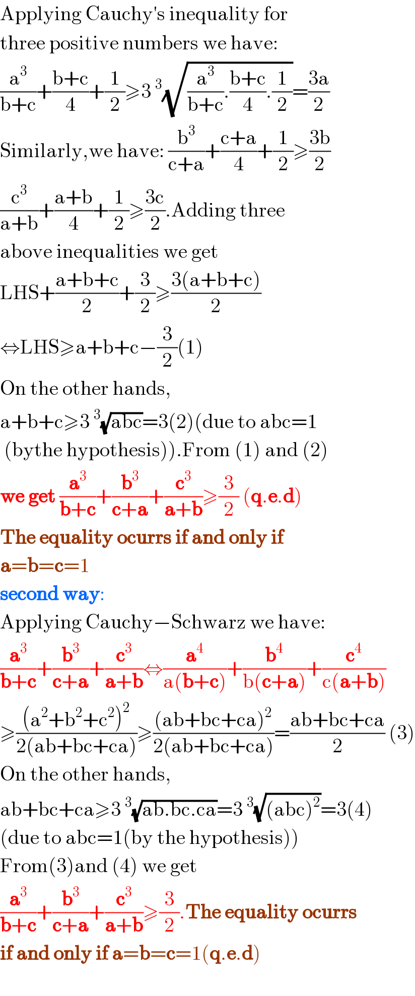 Applying Cauchy′s inequality for   three positive numbers we have:  (a^3 /(b+c))+((b+c)/4)+(1/2)≥3^3 (√((a^3 /(b+c)).((b+c)/4).(1/2)))=((3a)/2)  Similarly,we have: (b^3 /(c+a))+((c+a)/4)+(1/2)≥((3b)/2)  (c^3 /(a+b))+((a+b)/4)+(1/2)≥((3c)/2).Adding three  above inequalities we get  LHS+((a+b+c)/2)+(3/2)≥((3(a+b+c))/2)  ⇔LHS≥a+b+c−(3/2)(1)  On the other hands,  a+b+c≥3^3 (√(abc))=3(2)(due to abc=1   (bythe hypothesis)).From (1) and (2)  we get (a^3 /(b+c))+(b^3 /(c+a))+(c^3 /(a+b))≥(3/2) (q.e.d)  The equality ocurrs if and only if  a=b=c=1  second way:  Applying Cauchy−Schwarz we have:  (a^3 /(b+c))+(b^3 /(c+a))+(c^3 /(a+b))⇔(a^4 /(a(b+c)))+(b^4 /(b(c+a)))+(c^4 /(c(a+b)))  ≥(((a^2 +b^2 +c^2 )^2 )/(2(ab+bc+ca)))≥(((ab+bc+ca)^2 )/(2(ab+bc+ca)))=((ab+bc+ca)/2) (3)  On the other hands,  ab+bc+ca≥3^3 (√(ab.bc.ca))=3^3 (√((abc)^2 ))=3(4)  (due to abc=1(by the hypothesis))  From(3)and (4) we get  (a^3 /(b+c))+(b^3 /(c+a))+(c^3 /(a+b))≥(3/2).The equality ocurrs  if and only if a=b=c=1(q.e.d)    