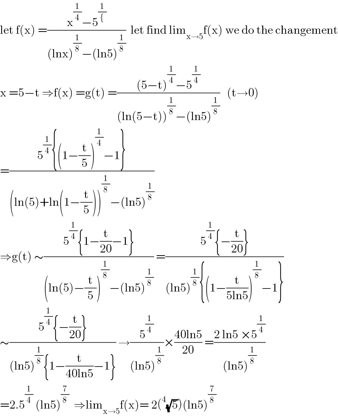 let f(x) =((x^(1/4) −5^(1/{) )/((lnx)^(1/8) −(ln5)^(1/8) ))  let find lim_(x→5) f(x) we do the changement  x =5−t ⇒f(x) =g(t) =(((5−t)^(1/4) −5^(1/4) )/((ln(5−t))^(1/8) −(ln5)^(1/8) ))   (t→0)  =((5^(1/4) {(1−(t/5))^(1/4) −1})/((ln(5)+ln(1−(t/5)))^(1/8) −(ln5)^(1/8) ))  ⇒g(t) ∼((5^(1/4) {1−(t/(20))−1})/((ln(5)−(t/5))^(1/8) −(ln5)^(1/8) )) =((5^(1/4) {−(t/(20))})/((ln5)^(1/8) {(1−(t/(5ln5)))^(1/8) −1}))  ∼((5^(1/4) {−(t/(20))})/((ln5)^(1/8) {1−(t/(40ln5))−1})) →(5^(1/4) /((ln5)^(1/8) ))×((40ln5)/(20)) =((2 ln5 ×5^(1/4) )/((ln5)^(1/8) ))  =2.5^(1/4)  (ln5)^(7/8)   ⇒lim_(x→5) f(x)= 2(^4 (√5))(ln5)^(7/8)   