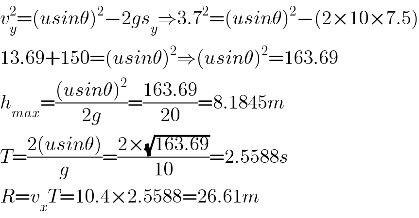 v_y ^2 =(usinθ)^2 −2gs_y ⇒3.7^2 =(usinθ)^2 −(2×10×7.5)  13.69+150=(usinθ)^2 ⇒(usinθ)^2 =163.69  h_(max) =(((usinθ)^2 )/(2g))=((163.69)/(20))=8.1845m  T=((2(usinθ))/g)=((2×(√(163.69)))/(10))=2.5588s  R=v_x T=10.4×2.5588=26.61m  
