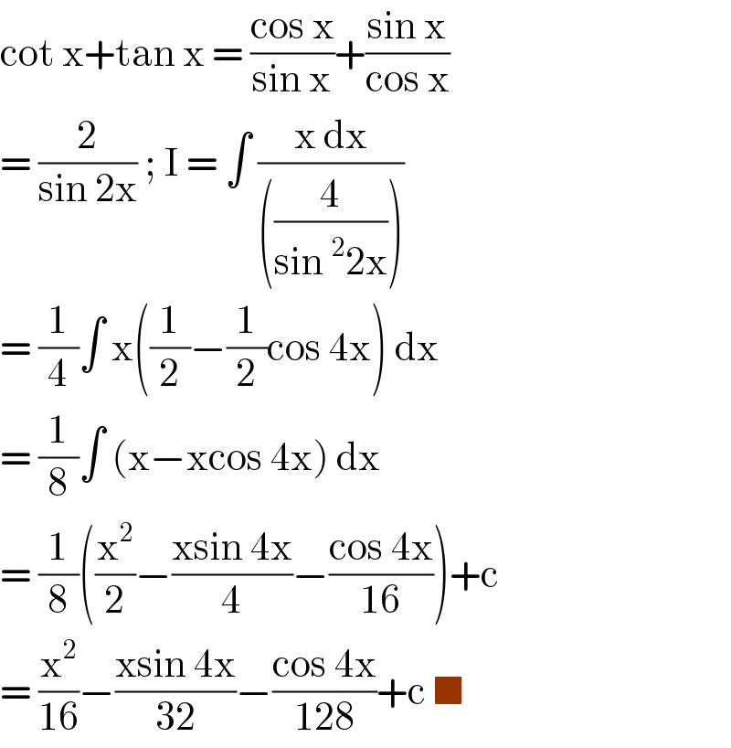 cot x+tan x = ((cos x)/(sin x))+((sin x)/(cos x))  = (2/(sin 2x)) ; I = ∫ ((x dx)/(((4/(sin^2 2x)))))  = (1/4)∫ x((1/2)−(1/2)cos 4x) dx   = (1/8)∫ (x−xcos 4x) dx   = (1/8)((x^2 /2)−((xsin 4x)/4)−((cos 4x)/(16)))+c  = (x^2 /(16))−((xsin 4x)/(32))−((cos 4x)/(128))+c ■  
