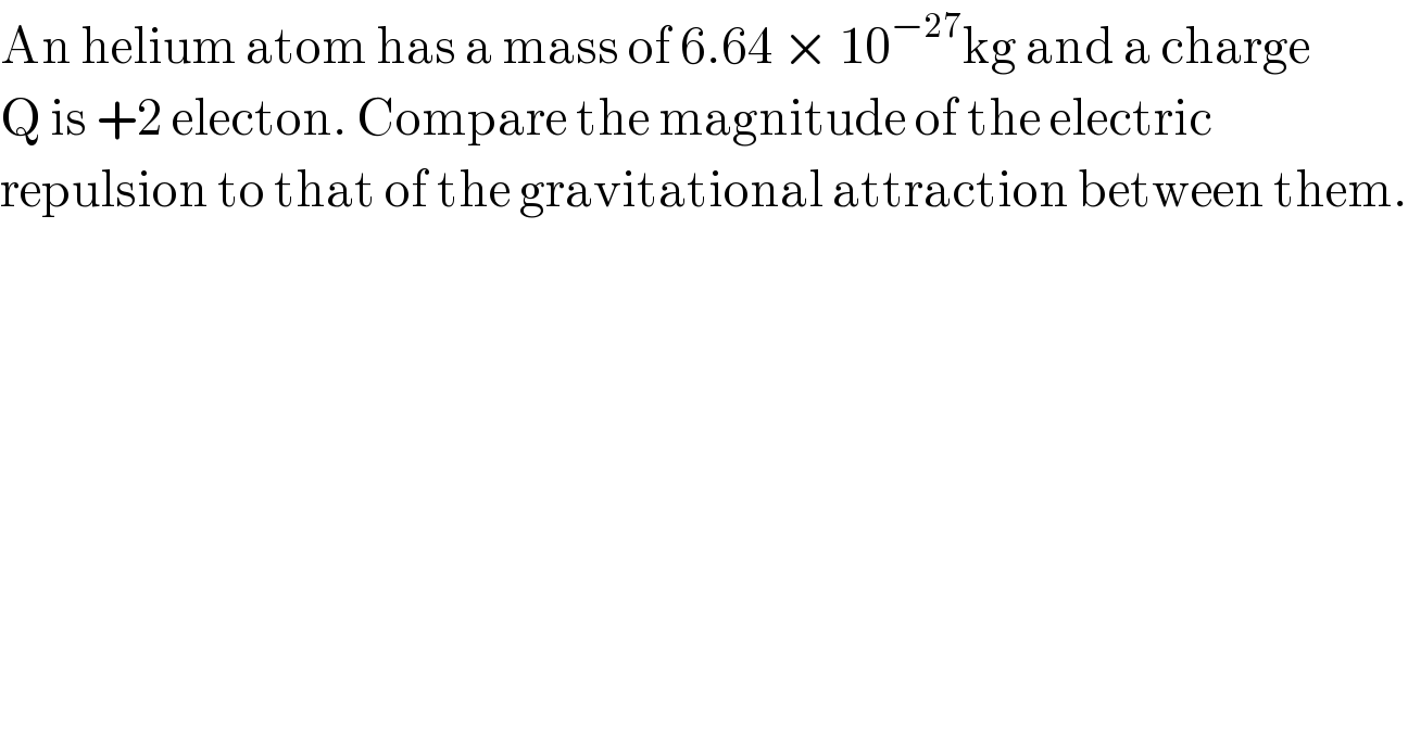 An helium atom has a mass of 6.64 × 10^(−27) kg and a charge  Q is +2 electon. Compare the magnitude of the electric   repulsion to that of the gravitational attraction between them.  