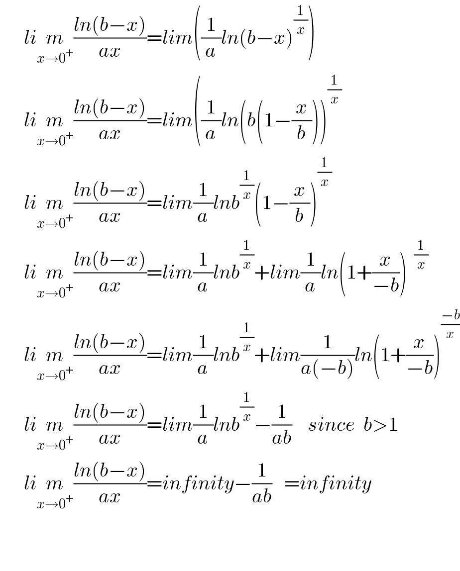      lim_(x→0^+ ) ((ln(b−x))/(ax))=lim((1/a)ln(b−x)^(1/x) )        lim_(x→0^+ ) ((ln(b−x))/(ax))=lim((1/a)ln(b(1−(x/b)))^(1/x)         lim_(x→0^+ ) ((ln(b−x))/(ax))=lim(1/a)lnb^(1/x) (1−(x/b))^(1/x)         lim_(x→0^+ ) ((ln(b−x))/(ax))=lim(1/a)lnb^(1/x) +lim(1/a)ln(1+(x/(−b)))        lim_(x→0^+ ) ((ln(b−x))/(ax))=lim(1/a)lnb^(1/x) +lim(1/(a(−b)))ln(1+(x/(−b)))^((−b)/x)         lim_(x→0^+ ) ((ln(b−x))/(ax))=lim(1/a)lnb^(1/x) −(1/(ab))    since  b>1        lim_(x→0^+ ) ((ln(b−x))/(ax))=infinity−(1/(ab))   =infinity              