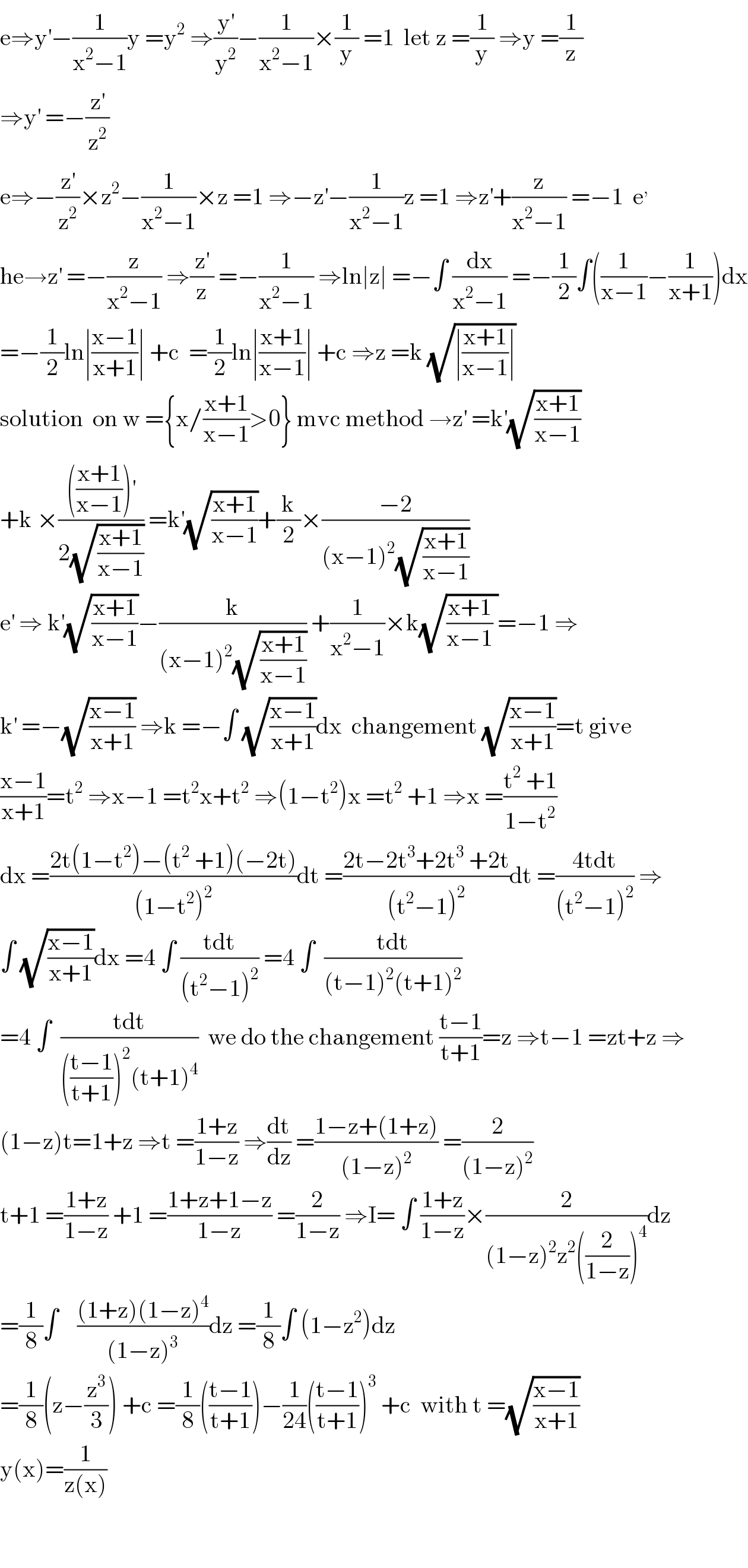 e⇒y^′ −(1/(x^2 −1))y =y^2  ⇒(y^′ /y^2 )−(1/(x^2 −1))×(1/y) =1  let z =(1/y) ⇒y =(1/z)  ⇒y^′  =−(z^′ /z^2 )  e⇒−(z^′ /z^2 )×z^2 −(1/(x^2 −1))×z =1 ⇒−z^′ −(1/(x^2 −1))z =1 ⇒z^′ +(z/(x^2 −1)) =−1  e^,   he→z^′  =−(z/(x^2 −1)) ⇒(z^′ /z) =−(1/(x^2 −1)) ⇒ln∣z∣ =−∫ (dx/(x^2 −1)) =−(1/2)∫((1/(x−1))−(1/(x+1)))dx  =−(1/2)ln∣((x−1)/(x+1))∣ +c  =(1/2)ln∣((x+1)/(x−1))∣ +c ⇒z =k (√(∣((x+1)/(x−1))∣))  solution  on w ={x/((x+1)/(x−1))>0} mvc method →z^′  =k^′ (√((x+1)/(x−1)))  +k ×(((((x+1)/(x−1)))^′ )/(2(√((x+1)/(x−1))))) =k^′ (√((x+1)/(x−1)))+(k/2)×((−2)/((x−1)^2 (√((x+1)/(x−1)))))  e^′  ⇒ k^′ (√((x+1)/(x−1)))−(k/((x−1)^2 (√((x+1)/(x−1))))) +(1/(x^2 −1))×k(√(((x+1)/(x−1)) ))=−1 ⇒  k^′  =−(√((x−1)/(x+1))) ⇒k =−∫ (√((x−1)/(x+1)))dx  changement (√((x−1)/(x+1)))=t give  ((x−1)/(x+1))=t^2  ⇒x−1 =t^2 x+t^2  ⇒(1−t^2 )x =t^2  +1 ⇒x =((t^2  +1)/(1−t^2 ))  dx =((2t(1−t^2 )−(t^2  +1)(−2t))/((1−t^2 )^2 ))dt =((2t−2t^3 +2t^3  +2t)/((t^2 −1)^2 ))dt =((4tdt)/((t^2 −1)^2 )) ⇒  ∫ (√((x−1)/(x+1)))dx =4 ∫ ((tdt)/((t^2 −1)^2 )) =4 ∫  ((tdt)/((t−1)^2 (t+1)^2 ))  =4 ∫  ((tdt)/((((t−1)/(t+1)))^2 (t+1)^4 ))  we do the changement ((t−1)/(t+1))=z ⇒t−1 =zt+z ⇒  (1−z)t=1+z ⇒t =((1+z)/(1−z)) ⇒(dt/dz) =((1−z+(1+z))/((1−z)^2 )) =(2/((1−z)^2 ))  t+1 =((1+z)/(1−z)) +1 =((1+z+1−z)/(1−z)) =(2/(1−z)) ⇒I= ∫ ((1+z)/(1−z))×(2/((1−z)^2 z^2 ((2/(1−z)))^4 ))dz  =(1/8)∫    (((1+z)(1−z)^4 )/((1−z)^3 ))dz =(1/8)∫ (1−z^2 )dz  =(1/8)(z−(z^3 /3)) +c =(1/8)(((t−1)/(t+1)))−(1/(24))(((t−1)/(t+1)))^3  +c  with t =(√((x−1)/(x+1)))  y(x)=(1/(z(x)))      
