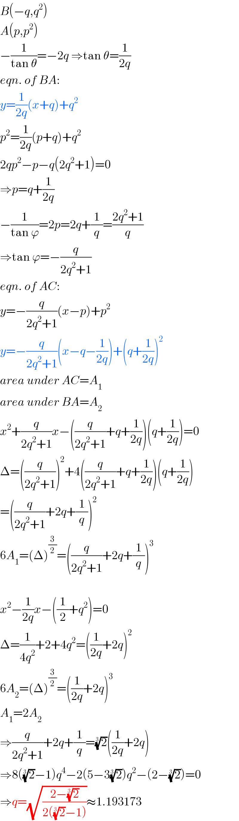 B(−q,q^2 )  A(p,p^2 )  −(1/(tan θ))=−2q ⇒tan θ=(1/(2q))  eqn. of BA:  y=(1/(2q))(x+q)+q^2   p^2 =(1/(2q))(p+q)+q^2   2qp^2 −p−q(2q^2 +1)=0  ⇒p=q+(1/(2q))  −(1/(tan ϕ))=2p=2q+(1/q)=((2q^2 +1)/q)  ⇒tan ϕ=−(q/(2q^2 +1))  eqn. of AC:  y=−(q/(2q^2 +1))(x−p)+p^2   y=−(q/(2q^2 +1))(x−q−(1/(2q)))+(q+(1/(2q)))^2   area under AC=A_1   area under BA=A_2   x^2 +(q/(2q^2 +1))x−((q/(2q^2 +1))+q+(1/(2q)))(q+(1/(2q)))=0  Δ=((q/(2q^2 +1)))^2 +4((q/(2q^2 +1))+q+(1/(2q)))(q+(1/(2q)))  =((q/(2q^2 +1))+2q+(1/q))^2   6A_1 =(Δ)^(3/2) =((q/(2q^2 +1))+2q+(1/q))^3     x^2 −(1/(2q))x−((1/2)+q^2 )=0  Δ=(1/(4q^2 ))+2+4q^2 =((1/(2q))+2q)^2   6A_2 =(Δ)^(3/2) =((1/(2q))+2q)^3   A_1 =2A_2   ⇒(q/(2q^2 +1))+2q+(1/q)=(2)^(1/3) ((1/(2q))+2q)  ⇒8((2)^(1/3) −1)q^4 −2(5−3(2)^(1/3) )q^2 −(2−(2)^(1/3) )=0  ⇒q=(√((2−(2)^(1/3) )/(2((2)^(1/3) −1))))≈1.193173  