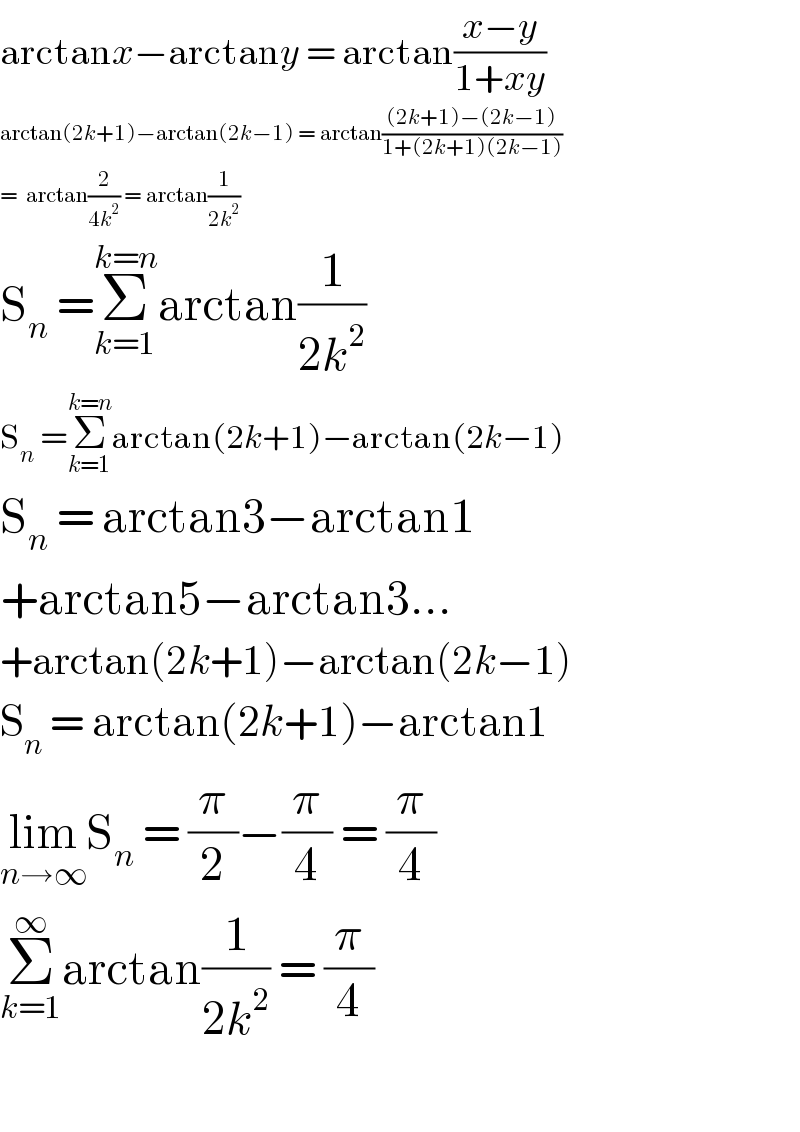 arctanx−arctany = arctan((x−y)/(1+xy))  arctan(2k+1)−arctan(2k−1) = arctan(((2k+1)−(2k−1))/(1+(2k+1)(2k−1)))  =  arctan(2/(4k^2 )) = arctan(1/(2k^2 ))  S_n  =Σ_(k=1) ^(k=n) arctan(1/(2k^2 ))  S_n  =Σ_(k=1) ^(k=n) arctan(2k+1)−arctan(2k−1)  S_n  = arctan3−arctan1  +arctan5−arctan3...  +arctan(2k+1)−arctan(2k−1)  S_n  = arctan(2k+1)−arctan1  lim_(n→∞) S_n  = (π/2)−(π/4) = (π/4)  Σ_(k=1) ^∞ arctan(1/(2k^2 )) = (π/4)    