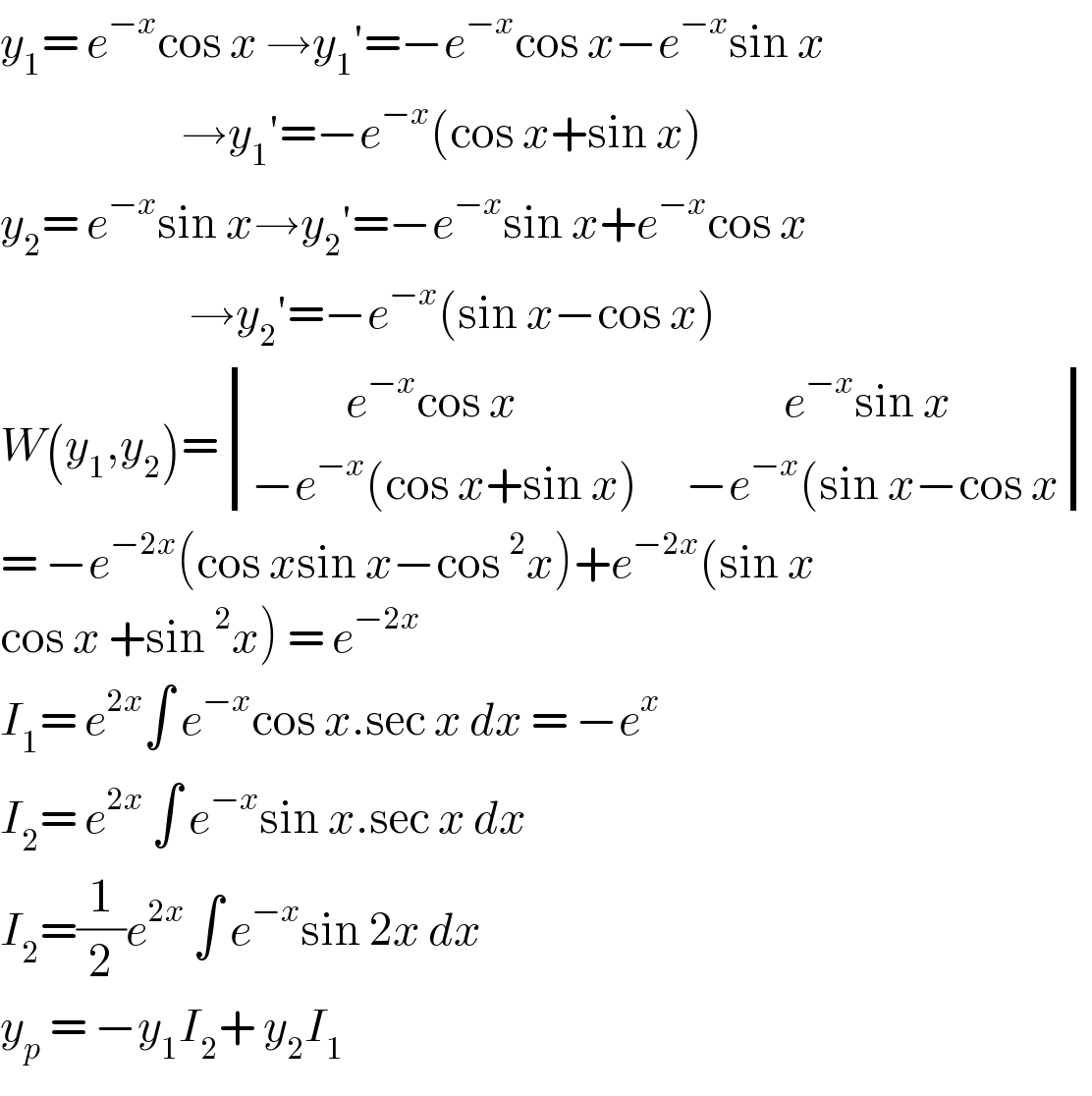 y_1 = e^(−x) cos x →y_1 ′=−e^(−x) cos x−e^(−x) sin x                         →y_1 ′=−e^(−x) (cos x+sin x)  y_2 = e^(−x) sin x→y_2 ′=−e^(−x) sin x+e^(−x) cos x                          →y_2 ′=−e^(−x) (sin x−cos x)  W(y_1 ,y_2 )= determinant (((            e^(−x) cos x                                  e^(−x) sin x)),((−e^(−x) (cos x+sin x)      −e^(−x) (sin x−cos x)))  = −e^(−2x) (cos xsin x−cos^2 x)+e^(−2x) (sin x  cos x +sin^2 x) = e^(−2x)   I_1 = e^(2x) ∫ e^(−x) cos x.sec x dx = −e^x   I_2 = e^(2x)  ∫ e^(−x) sin x.sec x dx   I_2 =(1/2)e^(2x)  ∫ e^(−x) sin 2x dx   y_p  = −y_1 I_2 + y_2 I_1   