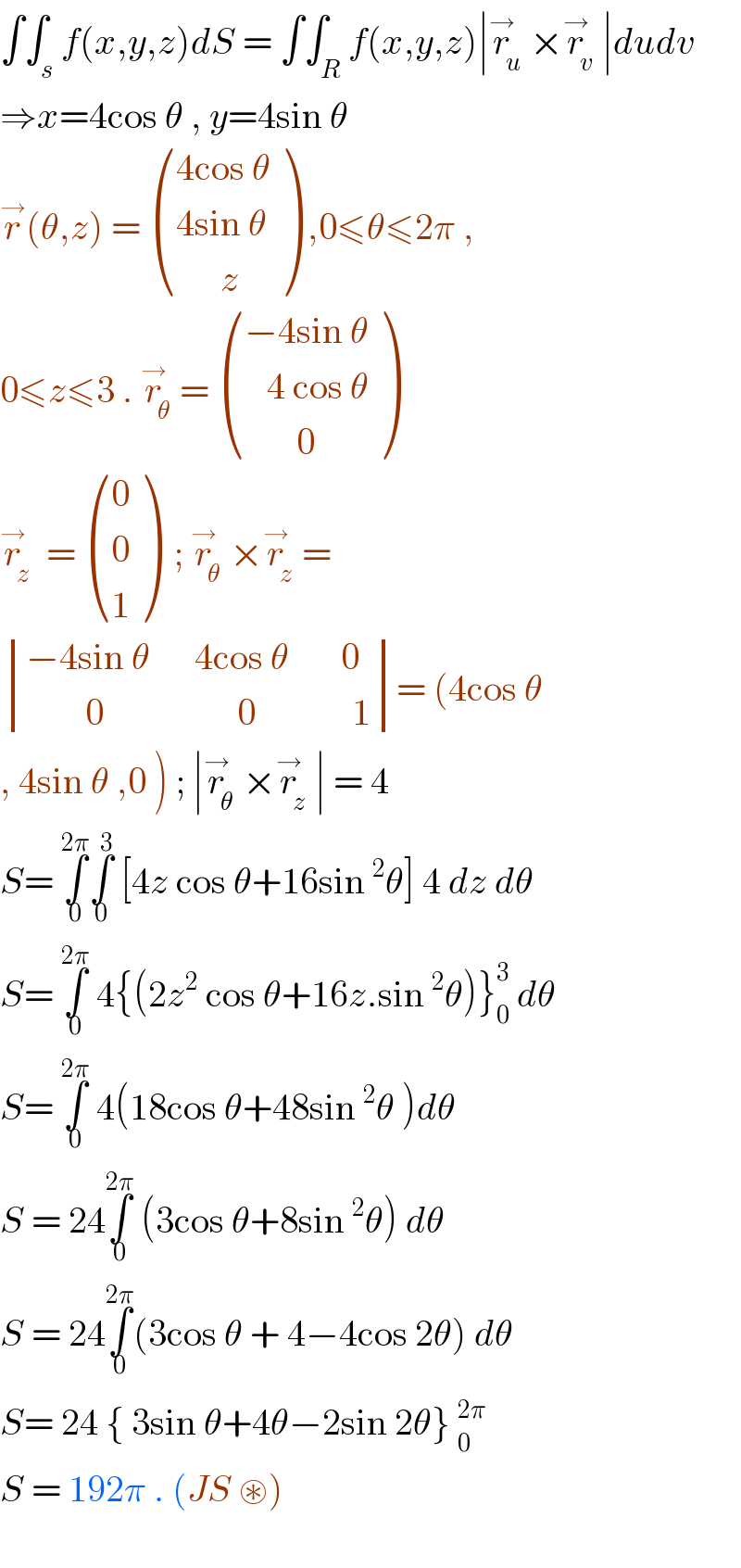 ∫∫_s f(x,y,z)dS = ∫∫_R f(x,y,z)∣r_u ^→ ×r_v ^→ ∣dudv  ⇒x=4cos θ , y=4sin θ   r^→ (θ,z) =  (((4cos θ)),((4sin θ)),((      z)) ) ,0≤θ≤2π ,  0≤z≤3 . r_θ ^→ =  (((−4sin θ)),((   4 cos θ)),((       0)) )  r_z ^→  =  ((0),(0),(1) )  ; r_θ ^→ ×r_z ^→ =   determinant (((−4sin θ      4cos θ       0)),((        0                  0             1)))= (4cos θ  , 4sin θ ,0 ) ; ∣r_θ ^→ ×r_z ^→ ∣ = 4  S= ∫_0 ^(2π) ∫_0 ^3  [4z cos θ+16sin^2 θ] 4 dz dθ  S= ∫_0 ^(2π)  4{(2z^2  cos θ+16z.sin^2 θ)}_0 ^3  dθ  S= ∫_0 ^(2π)  4(18cos θ+48sin^2 θ )dθ  S = 24∫_0 ^(2π)  (3cos θ+8sin^2 θ) dθ  S = 24∫_0 ^(2π) (3cos θ + 4−4cos 2θ) dθ  S= 24 { 3sin θ+4θ−2sin 2θ} _0^(2π)   S = 192π . (JS ⊛)      