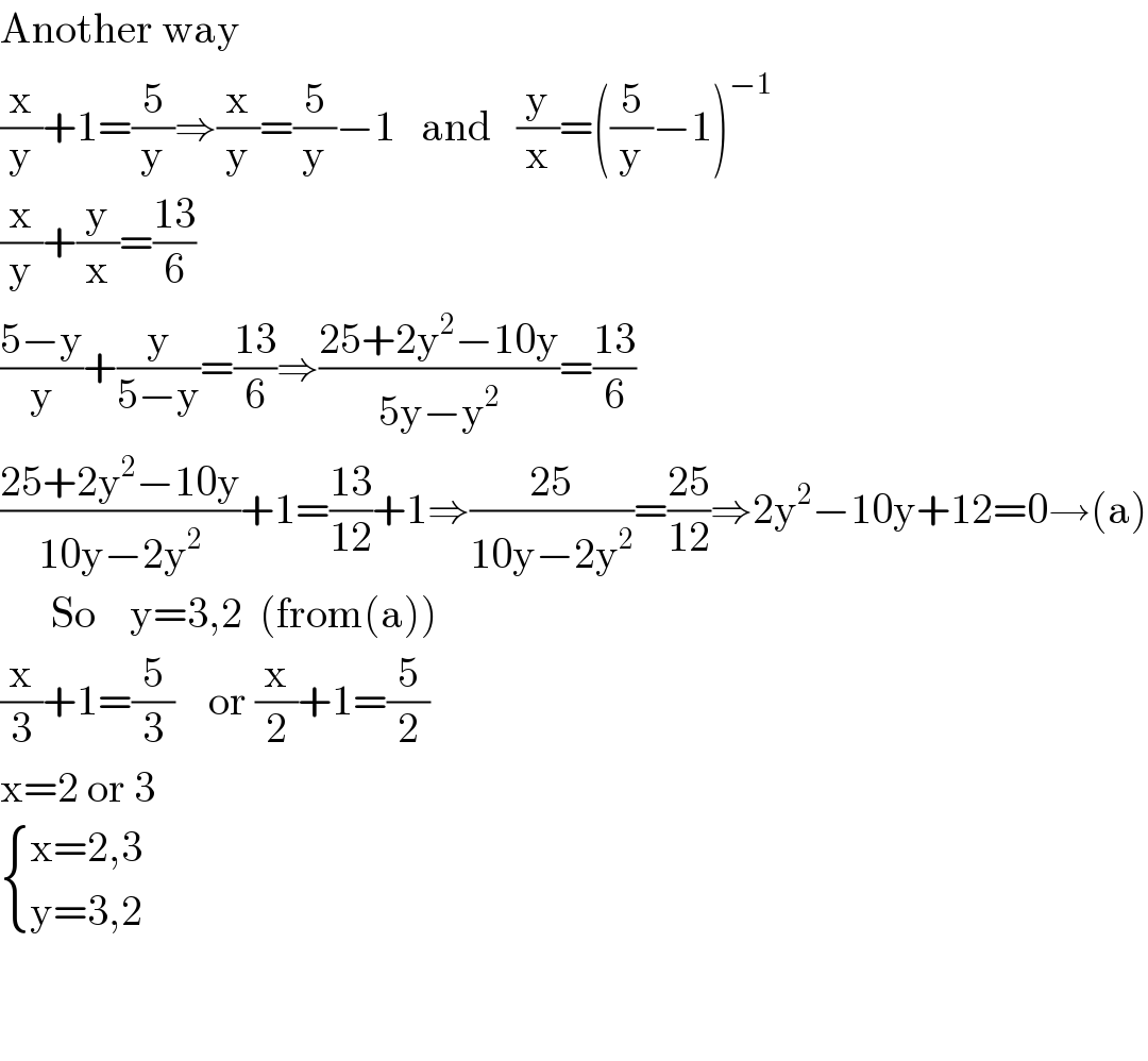 Another way  (x/y)+1=(5/y)⇒(x/y)=(5/y)−1   and   (y/x)=((5/y)−1)^(−1)   (x/y)+(y/x)=((13)/6)  ((5−y)/y)+(y/(5−y))=((13)/6)⇒((25+2y^2 −10y)/(5y−y^2 ))=((13)/6)  ((25+2y^2 −10y)/(10y−2y^2 ))+1=((13)/(12))+1⇒((25)/(10y−2y^2 ))=((25)/(12))⇒2y^2 −10y+12=0→(a)        So    y=3,2  (from(a))  (x/3)+1=(5/3)    or (x/2)+1=(5/2)  x=2 or 3   { ((x=2,3)),((y=3,2)) :}      