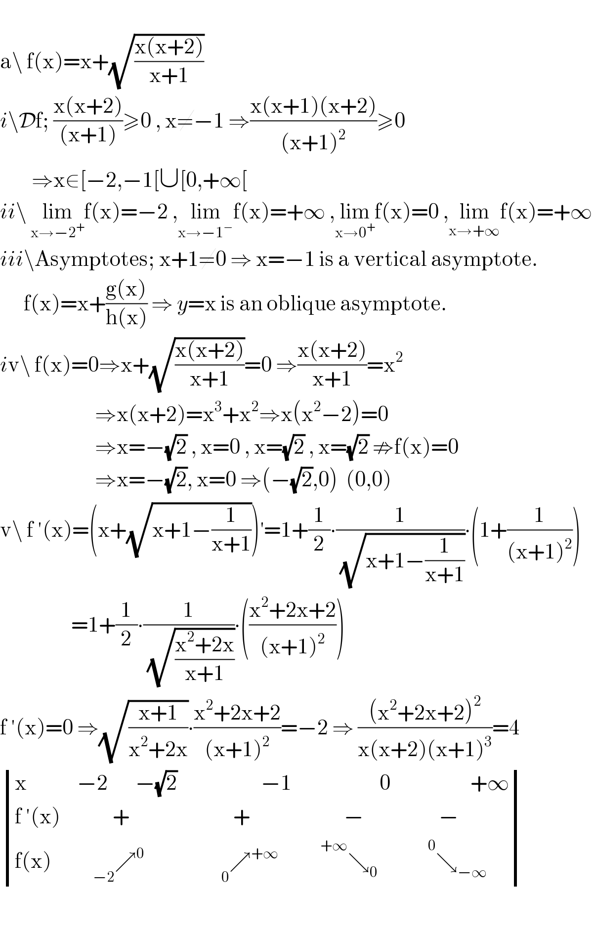   a\ f(x)=x+(√((x(x+2))/(x+1)))  i\Df; ((x(x+2))/((x+1)))≥0 , x≠−1 ⇒((x(x+1)(x+2))/((x+1)^2 ))≥0          ⇒x∈[−2,−1[∪[0,+∞[  ii\ lim_(x→−2^+ ) f(x)=−2 ,lim_(x→−1^− ) f(x)=+∞ ,lim_(x→0^+ ) f(x)=0 ,lim_(x→+∞) f(x)=+∞  iii\Asymptotes; x+1≠0 ⇒ x=−1 is a vertical asymptote.        f(x)=x+((g(x))/(h(x))) ⇒ y=x is an oblique asymptote.  iv\ f(x)=0⇒x+(√((x(x+2))/(x+1)))=0 ⇒((x(x+2))/(x+1))=x^2                           ⇒x(x+2)=x^3 +x^2 ⇒x(x^2 −2)=0                          ⇒x=−(√2) , x=0 , x=(√2) , x=(√2) ⇏f(x)=0                          ⇒x=−(√2), x=0 ⇒(−(√2),0)  (0,0)  v\ f ′(x)=(x+(√(x+1−(1/(x+1)))))^′ =1+(1/2)∙(1/(√(x+1−(1/(x+1)))))∙(1+(1/((x+1)^2 )))                    =1+(1/2)∙(1/(√((x^2 +2x)/(x+1))))∙(((x^2 +2x+2)/((x+1)^2 )))  f ′(x)=0 ⇒(√((x+1)/(x^2 +2x)))∙((x^2 +2x+2)/((x+1)^2 ))=−2 ⇒ (((x^2 +2x+2)^2 )/(x(x+2)(x+1)^3 ))=4   determinant ((x,(−2       −(√2)),(                 −1),(                  0),(                +∞)),((f ′(x)),(         +),(          +),(         −),(        −)),((f(x)),(     _(−2) ↗^0 ),(        _0 ↗^(+∞) ),(    ^(+∞) ↘_0 ),( ^(       0) ↘_(−∞) )))    