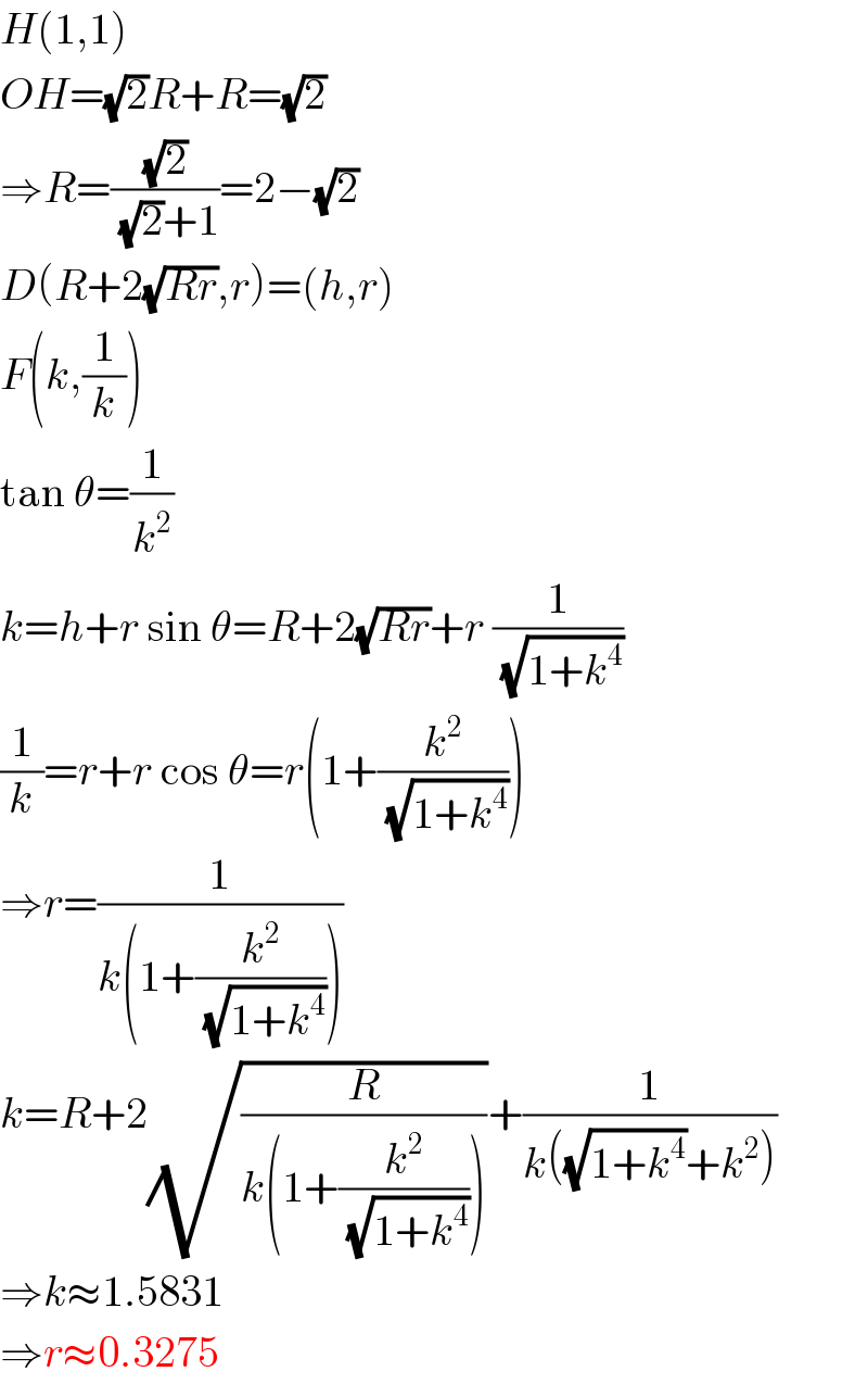 H(1,1)  OH=(√2)R+R=(√2)  ⇒R=((√2)/((√2)+1))=2−(√2)  D(R+2(√(Rr)),r)=(h,r)  F(k,(1/k))  tan θ=(1/k^2 )  k=h+r sin θ=R+2(√(Rr))+r (1/(√(1+k^4 )))  (1/k)=r+r cos θ=r(1+(k^2 /(√(1+k^4 ))))  ⇒r=(1/(k(1+(k^2 /(√(1+k^4 ))))))  k=R+2(√(R/(k(1+(k^2 /(√(1+k^4 )))))))+(1/(k((√(1+k^4 ))+k^2 )))  ⇒k≈1.5831  ⇒r≈0.3275  