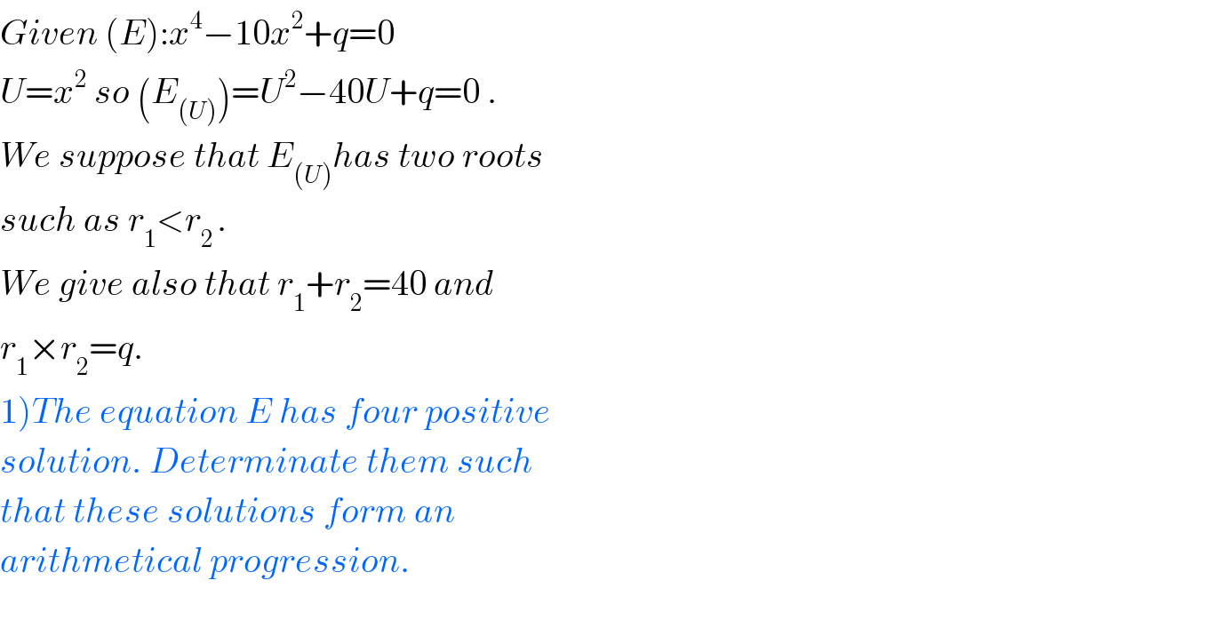 Given (E):x^4 −10x^2 +q=0  U=x^2  so (E_((U)) )=U^2 −40U+q=0 .  We suppose that E_((U)) has two roots  such as r_1 <r_(2 ) .  We give also that r_1 +r_2 =40 and  r_1 ×r_2 =q.  1)The equation E has four positive  solution. Determinate them such  that these solutions form an   arithmetical progression.    
