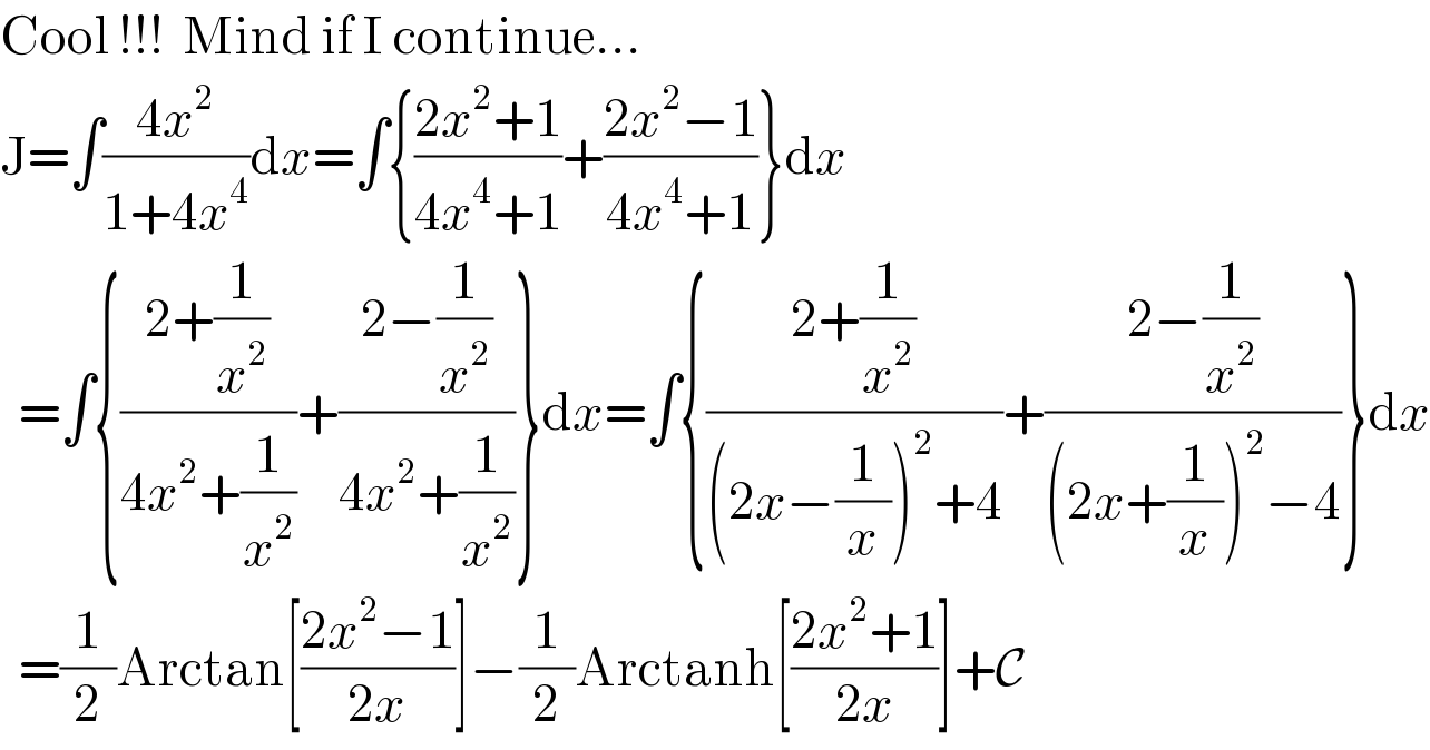 Cool !!!  Mind if I continue...  J=∫((4x^2 )/(1+4x^4 ))dx=∫{((2x^2 +1)/(4x^4 +1))+((2x^2 −1)/(4x^4 +1))}dx    =∫{((2+(1/x^2 ))/(4x^2 +(1/x^2 )))+((2−(1/x^2 ))/(4x^2 +(1/x^2 )))}dx=∫{((2+(1/x^2 ))/((2x−(1/x))^2 +4))+((2−(1/x^2 ))/((2x+(1/x))^2 −4))}dx    =(1/2)Arctan[((2x^2 −1)/(2x))]−(1/2)Arctanh[((2x^2 +1)/(2x))]+C  