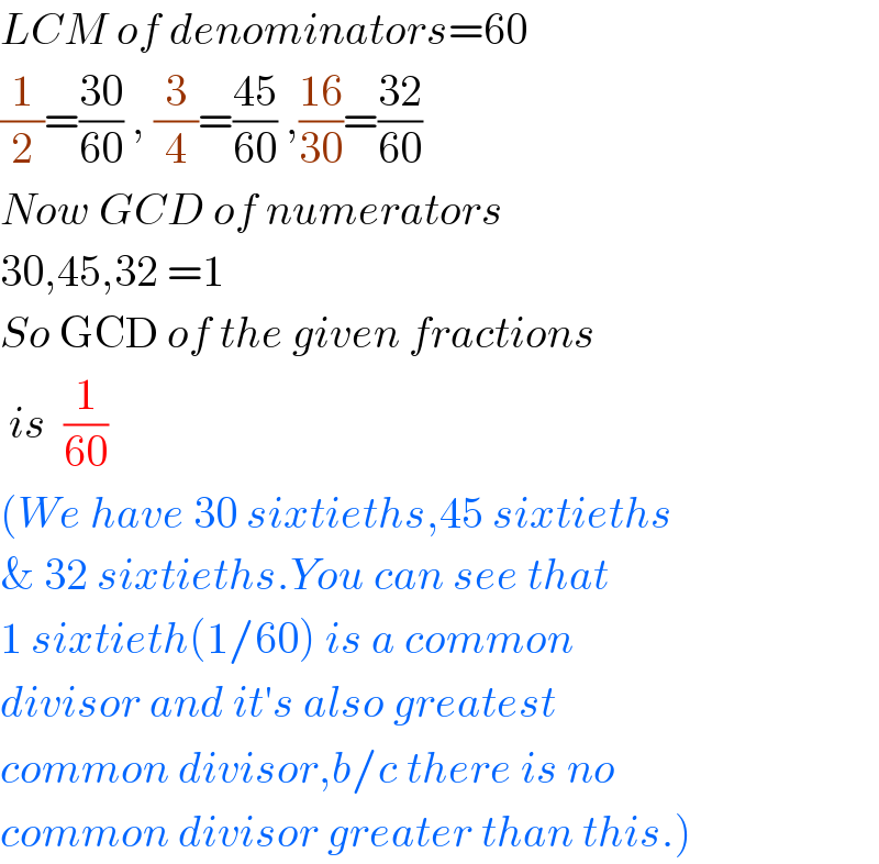 LCM of denominators=60  (1/2)=((30)/(60)) , (3/4)=((45)/(60)) ,((16)/(30))=((32)/(60))  Now GCD of numerators  30,45,32 =1  So GCD of the given fractions   is  (1/(60))   (We have 30 sixtieths,45 sixtieths  & 32 sixtieths.You can see that  1 sixtieth(1/60) is a common   divisor and it′s also greatest  common divisor,b/c there is no  common divisor greater than this.)  