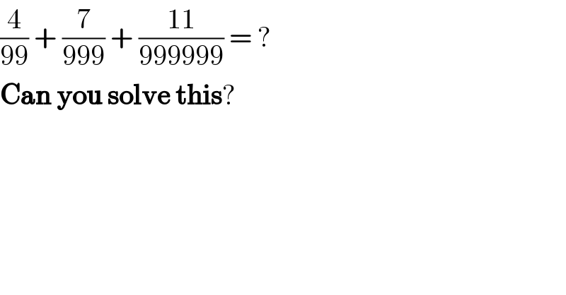 (4/(99)) + (7/(999)) + ((11)/(999999)) = ?  Can you solve this?  