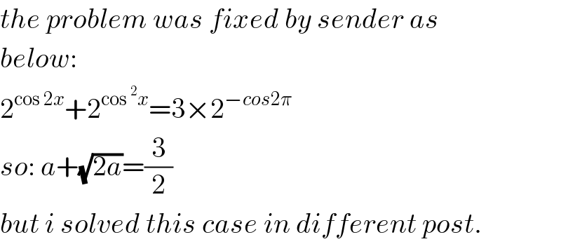 the problem was fixed by sender as   below:  2^(cos 2x) +2^(cos^2 x) =3×2^(−cos2π)   so: a+(√(2a))=(3/2)  but i solved this case in different post.  