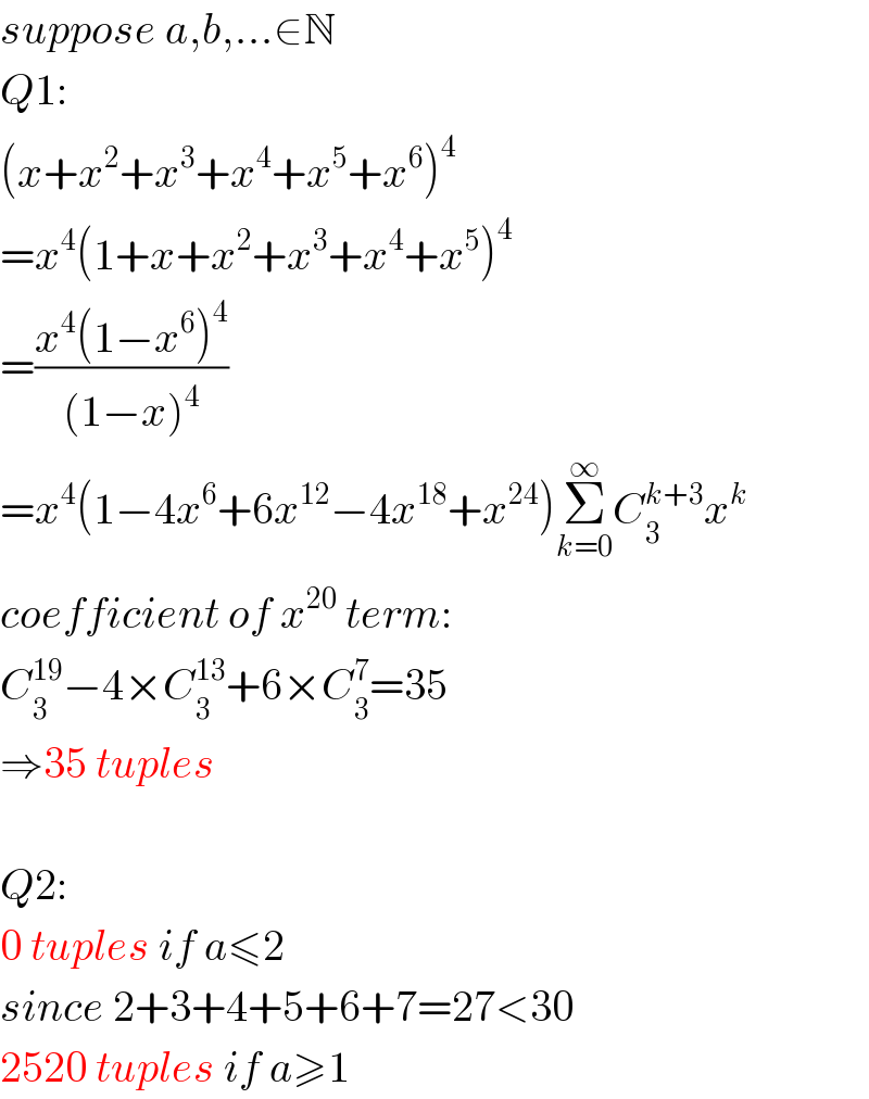 suppose a,b,...∈N  Q1:  (x+x^2 +x^3 +x^4 +x^5 +x^6 )^4   =x^4 (1+x+x^2 +x^3 +x^4 +x^5 )^4   =((x^4 (1−x^6 )^4 )/((1−x)^4 ))  =x^4 (1−4x^6 +6x^(12) −4x^(18) +x^(24) )Σ_(k=0) ^∞ C_3 ^(k+3) x^k   coefficient of x^(20)  term:  C_3 ^(19) −4×C_3 ^(13) +6×C_3 ^7 =35  ⇒35 tuples    Q2:  0 tuples if a≤2  since 2+3+4+5+6+7=27<30  2520 tuples if a≥1  