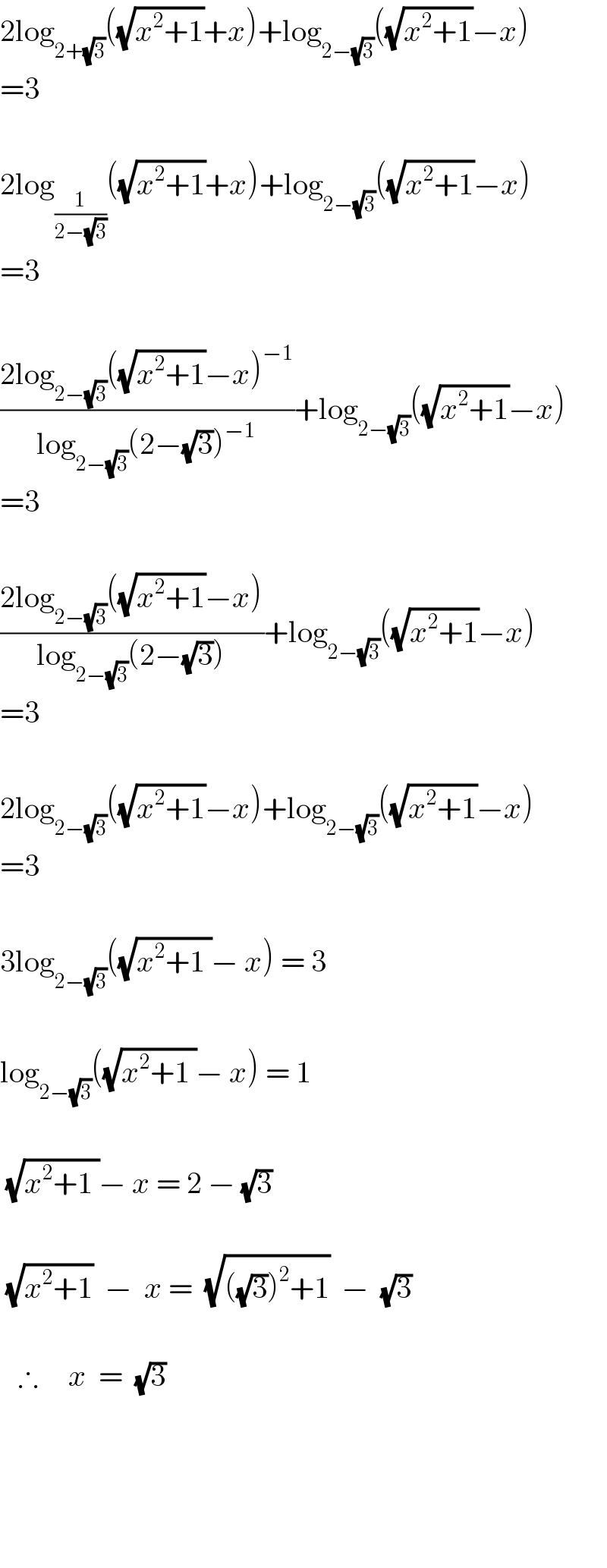 2log_(2+(√3)) ((√(x^2 +1))+x)+log_(2−(√3)) ((√(x^2 +1))−x)   =3    2log_(1/(2−(√3))) ((√(x^2 +1))+x)+log_(2−(√3)) ((√(x^2 +1))−x)  =3    ((2log_(2−(√3)) ((√(x^2 +1))−x)^(−1) )/(log_(2−(√3)) (2−(√3))^(−1) ))+log_(2−(√3)) ((√(x^2 +1))−x)  =3    ((2log_(2−(√3)) ((√(x^2 +1))−x))/(log_(2−(√3)) (2−(√3))))+log_(2−(√3)) ((√(x^2 +1))−x)  =3    2log_(2−(√3)) ((√(x^2 +1))−x)+log_(2−(√3)) ((√(x^2 +1))−x)  =3    3log_(2−(√3)) ((√(x^2 +1 ))− x) = 3    log_(2−(√3)) ((√(x^2 +1 ))− x) = 1     (√(x^2 +1 ))− x = 2 − (√3)     (√(x^2 +1))  −  x =  (√(((√3))^2 +1))  −  (√3)       ∴     x  =  (√3)          