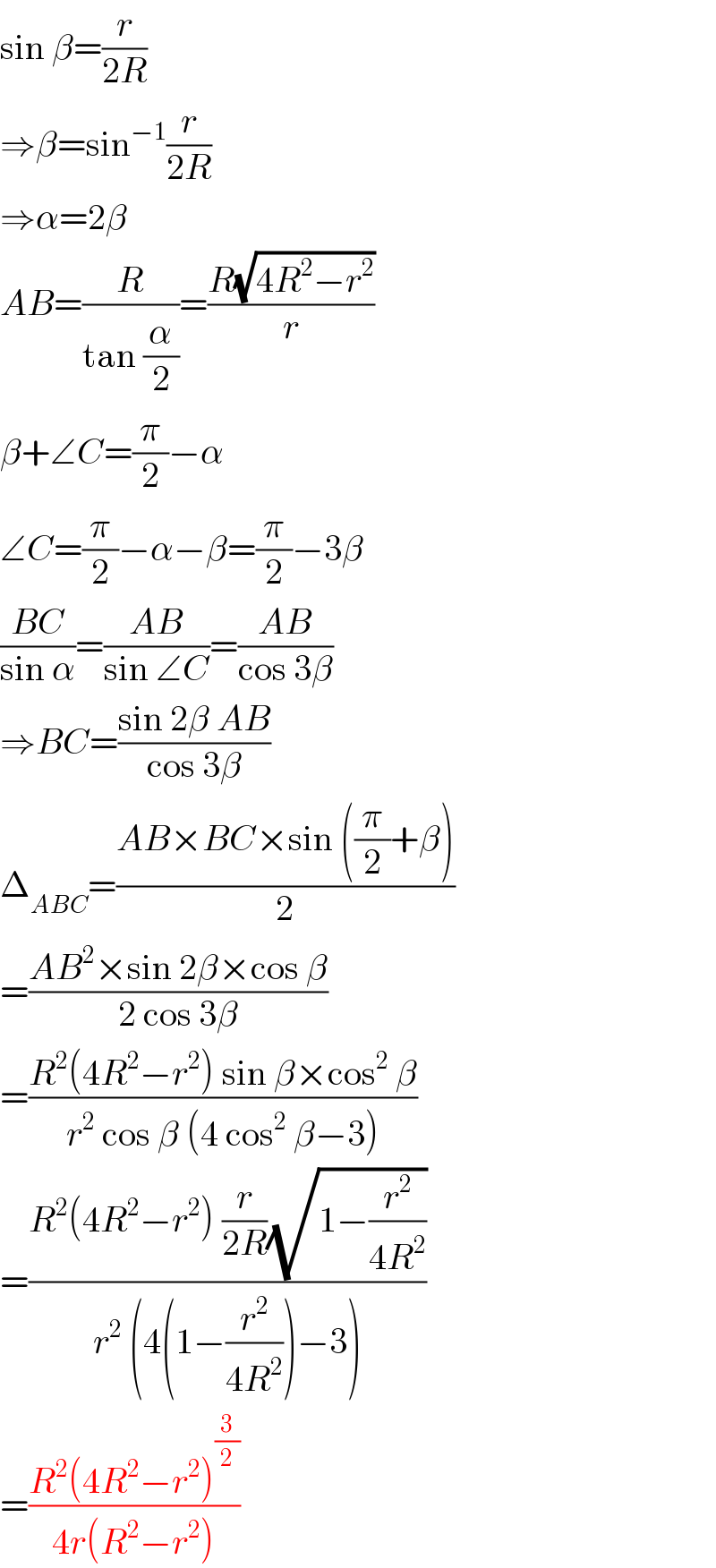 sin β=(r/(2R))  ⇒β=sin^(−1) (r/(2R))  ⇒α=2β  AB=(R/(tan (α/2)))=((R(√(4R^2 −r^2 )))/r)  β+∠C=(π/2)−α  ∠C=(π/2)−α−β=(π/2)−3β  ((BC)/(sin α))=((AB)/(sin ∠C))=((AB)/(cos 3β))  ⇒BC=((sin 2β AB)/(cos 3β))  Δ_(ABC) =((AB×BC×sin ((π/2)+β))/2)  =((AB^2 ×sin 2β×cos β)/(2 cos 3β))  =((R^2 (4R^2 −r^2 ) sin β×cos^2  β)/(r^2  cos β (4 cos^2  β−3)))  =((R^2 (4R^2 −r^2 ) (r/(2R))(√(1−(r^2 /(4R^2 )))))/(r^2  (4(1−(r^2 /(4R^2 )))−3)))  =((R^2 (4R^2 −r^2 )^(3/2) )/(4r(R^2 −r^2 )))  