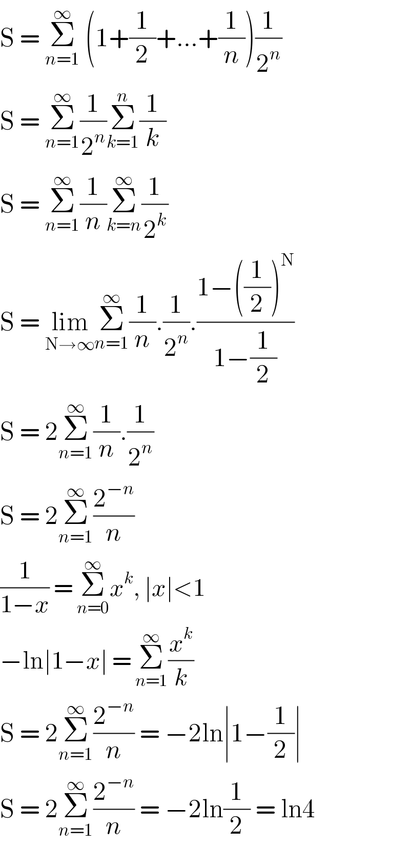 S = Σ_(n=1) ^∞  (1+(1/2)+...+(1/n))(1/2^n )  S = Σ_(n=1) ^∞ (1/2^n )Σ_(k=1) ^n (1/k)  S = Σ_(n=1) ^∞ (1/n)Σ_(k=n) ^∞ (1/2^k )  S = lim_(N→∞) Σ_(n=1) ^∞ (1/n).(1/2^n ).((1−((1/2))^N )/(1−(1/2)))  S = 2Σ_(n=1) ^∞ (1/n).(1/2^n )  S = 2Σ_(n=1) ^∞ (2^(−n) /n)  (1/(1−x)) = Σ_(n=0) ^∞ x^k , ∣x∣<1  −ln∣1−x∣ = Σ_(n=1) ^∞ (x^k /k)  S = 2Σ_(n=1) ^∞ (2^(−n) /n) = −2ln∣1−(1/2)∣  S = 2Σ_(n=1) ^∞ (2^(−n) /n) = −2ln(1/2) = ln4  
