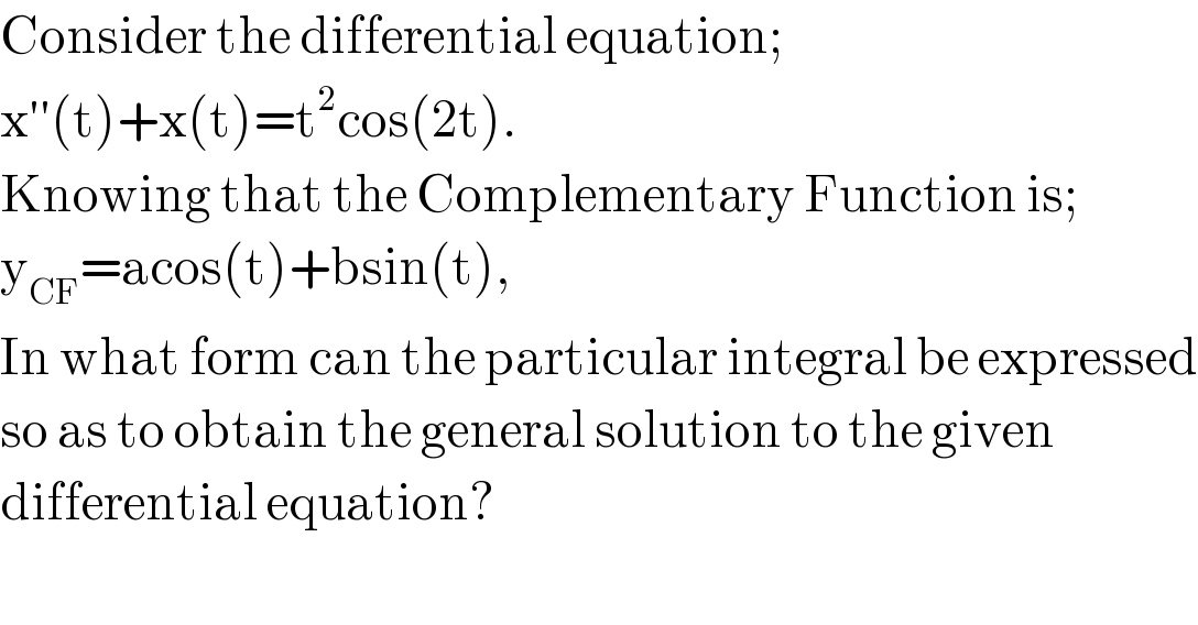 Consider the differential equation;  x′′(t)+x(t)=t^2 cos(2t).  Knowing that the Complementary Function is;  y_(CF) =acos(t)+bsin(t),  In what form can the particular integral be expressed  so as to obtain the general solution to the given   differential equation?  