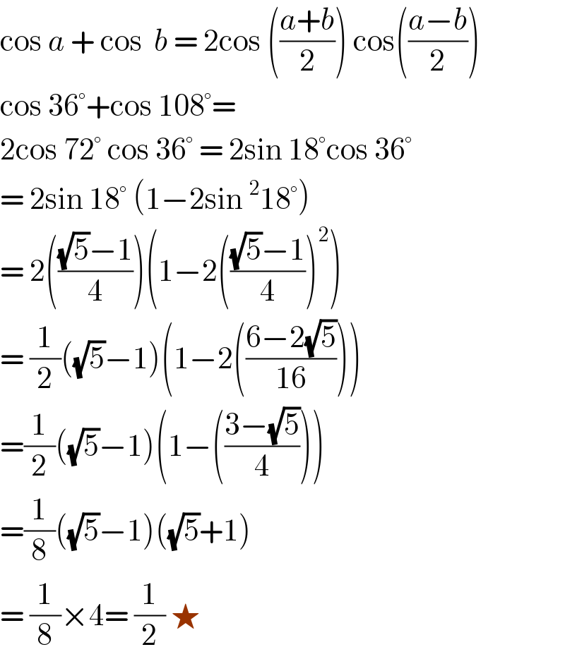 cos a + cos  b = 2cos (((a+b)/2)) cos(((a−b)/2))  cos 36°+cos 108°=   2cos 72° cos 36° = 2sin 18°cos 36°  = 2sin 18° (1−2sin^2 18°)  = 2((((√5)−1)/4))(1−2((((√5)−1)/4))^2 )  = (1/2)((√5)−1)(1−2(((6−2(√5))/(16))))  =(1/2)((√5)−1)(1−(((3−(√5))/4)))  =(1/8)((√5)−1)((√5)+1)  = (1/8)×4= (1/2) ★  