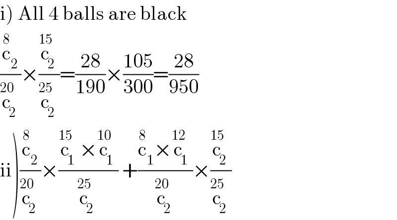 i) All 4 balls are black  (c_2 ^8 /c_2 ^(20) )×(c_2 ^(15) /c_2 ^(25) )=((28)/(190))×((105)/(300))=((28)/(950))  ii)(c_2 ^8 /c_2 ^(20) )×((c_1 ^(15) ×c_1 ^(10) )/c_2 ^(25) ) +((c_1 ^8 ×c_1 ^(12) )/c_2 ^(20) )×(c_2 ^(15) /c_2 ^(25) )  