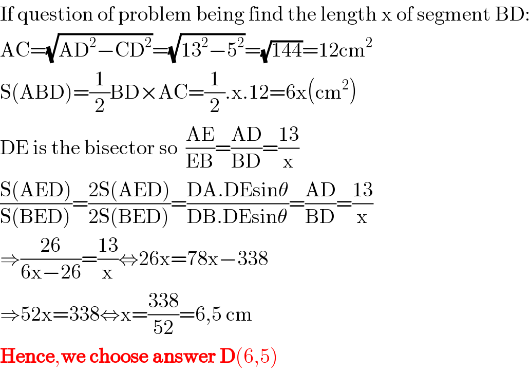 If question of problem being find the length x of segment BD:  AC=(√(AD^2 −CD^2 ))=(√(13^2 −5^2 ))=(√(144))=12cm^2   S(ABD)=(1/2)BD×AC=(1/2).x.12=6x(cm^2 )  DE is the bisector so  ((AE)/(EB))=((AD)/(BD))=((13)/x)  ((S(AED))/(S(BED)))=((2S(AED))/(2S(BED)))=((DA.DEsinθ)/(DB.DEsinθ))=((AD)/(BD))=((13)/x)  ⇒((26)/(6x−26))=((13)/x)⇔26x=78x−338  ⇒52x=338⇔x=((338)/(52))=6,5 cm  Hence,we choose answer D(6,5)  