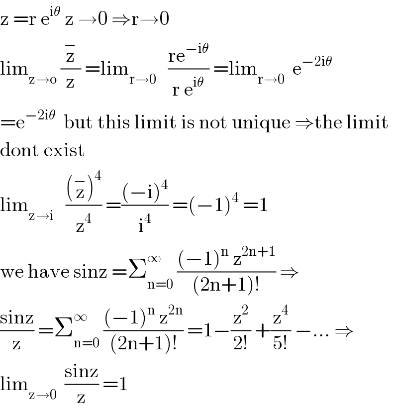 z =r e^(iθ)  z →0 ⇒r→0  lim_(z→o)  (z^− /z) =lim_(r→0)    ((re^(−iθ) )/(r e^(iθ) )) =lim_(r→0)   e^(−2iθ)   =e^(−2iθ)   but this limit is not unique ⇒the limit  dont exist  lim_(z→i)    (((z^− )^4 )/z^4 ) =(((−i)^4 )/i^4 ) =(−1)^4  =1  we have sinz =Σ_(n=0) ^∞  (((−1)^n  z^(2n+1) )/((2n+1)!)) ⇒  ((sinz)/z) =Σ_(n=0) ^∞  (((−1)^n  z^(2n) )/((2n+1)!)) =1−(z^2 /(2!)) +(z^4 /(5!)) −... ⇒  lim_(z→0)   ((sinz)/z) =1  
