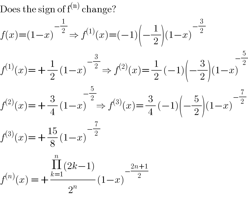 Does the sign of f^((n))  change?  f(x)=(1−x)^(−(1/2))  ⇒ f^((1)) (x)=(−1)(−(1/2))(1−x)^(−(3/2))   f^((1)) (x)= + (1/2) (1−x)^(−(3/2))  ⇒ f^((2)) (x)= (1/2) (−1)(−(3/2))(1−x)^(−(5/2))   f^((2)) (x)= + (3/4) (1−x)^(−(5/2)) ⇒ f^((3)) (x)= (3/4) (−1)(−(5/2))(1−x)^(−(7/2))   f^((3)) (x)= + ((15)/8) (1−x)^(−(7/2))   f^((n)) (x) = + ((Π_(k=1) ^n (2k−1))/2^n ) (1−x)^(−((2n+1)/2))   