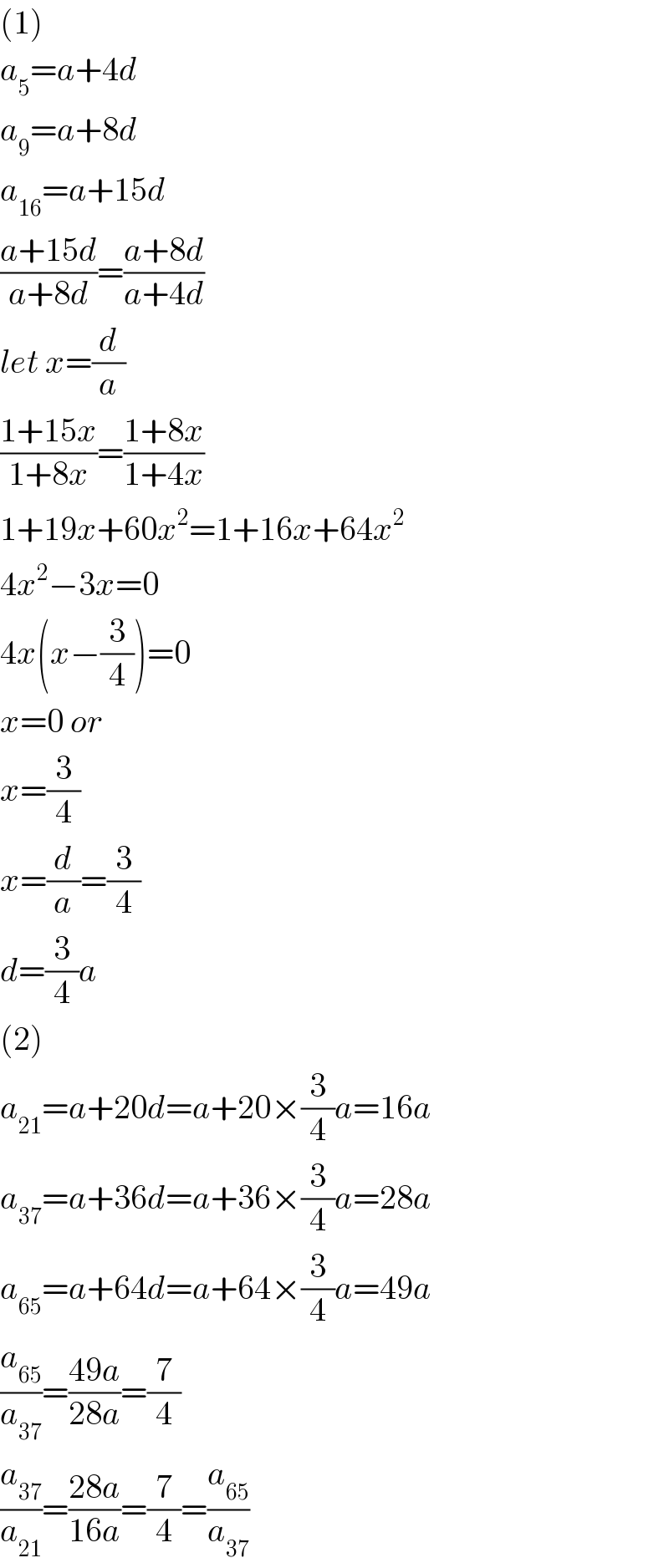 (1)  a_5 =a+4d  a_9 =a+8d  a_(16) =a+15d  ((a+15d)/(a+8d))=((a+8d)/(a+4d))  let x=(d/a)  ((1+15x)/(1+8x))=((1+8x)/(1+4x))  1+19x+60x^2 =1+16x+64x^2   4x^2 −3x=0  4x(x−(3/4))=0  x=0 or  x=(3/4)  x=(d/a)=(3/4)  d=(3/4)a  (2)  a_(21) =a+20d=a+20×(3/4)a=16a  a_(37) =a+36d=a+36×(3/4)a=28a  a_(65) =a+64d=a+64×(3/4)a=49a  (a_(65) /a_(37) )=((49a)/(28a))=(7/4)  (a_(37) /a_(21) )=((28a)/(16a))=(7/4)=(a_(65) /a_(37) )  