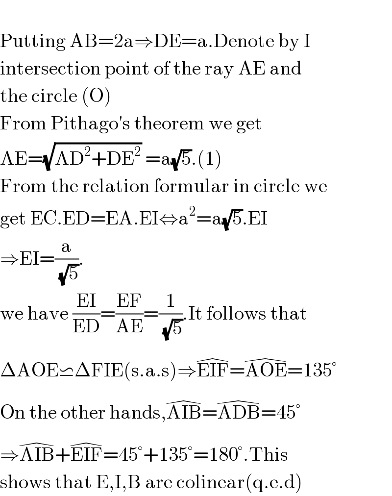   Putting AB=2a⇒DE=a.Denote by I  intersection point of the ray AE and  the circle (O)  From Pithago′s theorem we get  AE=(√(AD^2 +DE^2 )) =a(√5).(1)  From the relation formular in circle we  get EC.ED=EA.EI⇔a^2 =a(√5).EI  ⇒EI=(a/(√5)).  we have ((EI)/(ED))=((EF)/(AE))=(1/(√5)).It follows that  ΔAOE⋍ΔFIE(s.a.s)⇒EIF^(�) =AOE^(�) =135°  On the other hands,AIB^(�) =ADB^(�) =45°  ⇒AIB^(�) +EIF^(�) =45°+135°=180°.This   shows that E,I,B are colinear(q.e.d)  